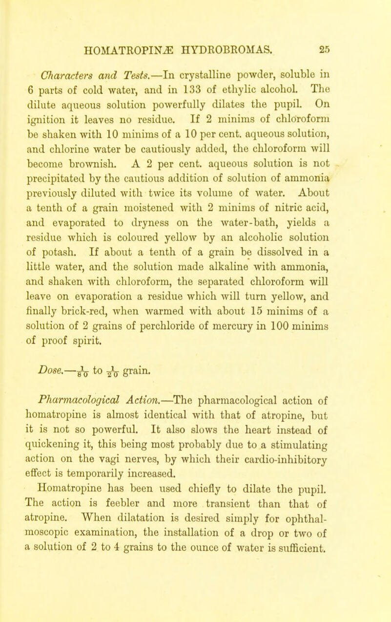 Characters and Tests.—In crystalline powder, soluble in 6 parts of cold water, and in 133 of ethylic alcohol. The dilute aqueous solution powerfully dilates the pupil. On ignition it leaves no residue. If 2 minims of chloroform be shaken with 10 minims of a 10 per cent, aqueous solution, and chlorine water be cautiously added, the chloroform will become bro^vnish. A 2 per cent, aqueous solution is not precipitated by the cautious addition of solution of ammonia previously diluted with twice its volume of water. About a tenth of a grain moistened with 2 minims of nitric acid, and evaporated to dryness on the water-bath, yields a residue which is coloured yellow by an alcoholic solution of potash. If about a tenth of a grain be dissolved in a little water, and the solution made alkaline with ammonia, and shaken with chloroform, the separated chloroform will leave on evaporation a residue which will turn yellow, and finally brick-red, when warmed with about 15 minims of a solution of 2 grains of perchloride of mercury in 100 minims of proof spirit. Dose.—^ to grain. Pharmacological Action.—The pharmacological action of homatropine is almost identical with that of atropine, but it is not so powerful. It also slows the heart instead of quickening it, this being most probably due to a stimulating action on the vagi nerves, by which their cardio-inhibitory effect is temporarily increased. Homatropine has been used chiefly to dilate the pupil. The action is feebler and more transient than that of atropine. When dilatation is desired simply for ophthal- moscopic examination, the installation of a drop or two of a solution of 2 to 4 grains to the ounce of water is sufficient.