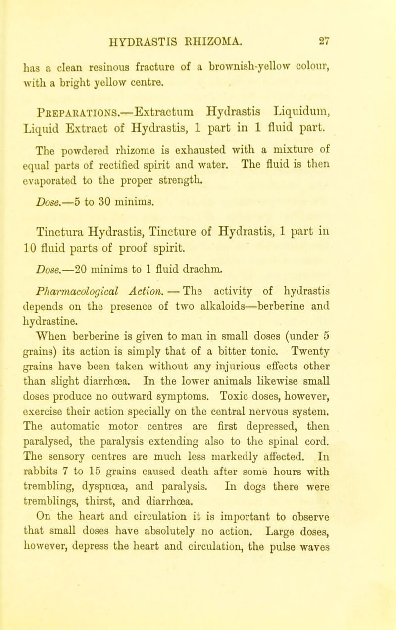 has a clean resinous fracture of a brownish-yellow colour, with a bright yellow centre. Preparations.—Extractum Hydrastis Liquiduni, Liquid Extract of Hydrastis, 1 part in 1 fluid part. The powdered rhizome is exhausted with a mixture of equal parts of rectified spirit and water. The fluid is then evaporated to the proper strength. Dose.—5 to 30 minims. Tinctura Hydrastis, Tincture of Hydrastis, 1 part in 10 fluid parts of proof spirit. Dose.—20 minims to 1 fluid drachm. Pharmacological Action. — The activity of hydrastis depends on the presence of two alkaloids—berberine and hydrastine. When berberine is given to man in small doses (under 5 grains) its action is simply that of a bitter tonic. Twenty grains have been taken without any injurious efi'ects other than slight diarrhoea. In the lower animals likewise small doses produce no outward symptoms. Toxic doses, however, exercise their action specially on the central nervous system. The automatic motor centres are first depressed, then paralysed, the paralysis extending also to the spinal cord. The sensory centres are much less markedly aff'ected. In rabbits 7 to 15 grains caused death after some hours with trembling, dyspncea, and paralysis. In dogs there were tremblings, thirst, and diarrhoea. On the heart and circulation it is important to observe that small doses have absolutely no action. Large doses, however, depress the heart and circulation, the pulse waves