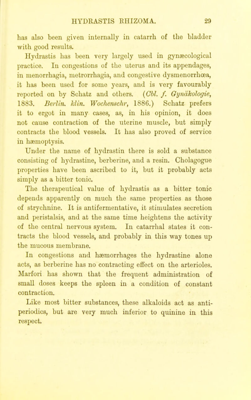 has also been given internally in catarrh of the bladder with good results. Hydrastis has been very largely used in gynaecological practice. In congestions of the uterus and its appendages, in menorrhagia, metrorrhagia, and congestive dysmenorrhoea, it has been used for some years, and is very favourably reported on by Schatz and others. {Gbl. /. Gyndkologie, 1883. Berlin, klin. Wochenschr, 1886.) Schatz prefers it to ergot in many cases, as, in his opinion, it does not cause contraction of the uterine muscle, but simply contracts the blood vessels. It has also proved of service in haemoptysis. Under the name of hydrastin there is sold a substance consisting of hydrastine, berberine, and a resin. Cholagogue properties have been ascribed to it, but it probably acts simply as a bitter tonic. The therapeutical value of hydrastis as a bitter tonic depends apparently on much the same properties as those of strychnine. It is antifermentative, it stimulates secretion and peristalsis, and at the same time heightens the activity of the central nervous system. In catarrhal states it con- tracts the blood vessels, and probably in this way tones up the mucous membrane. In congestions and haemorrhages the hydrastine alone acts, as berberine has no contracting e£fect on the arterioles. Marfori has shown that the frequent administration of small doses keeps the spleen in a condition of constant contraction. Like most bitter substances, these alkaloids act as anti- periodics, but are very much inferior to quinine in this respect.