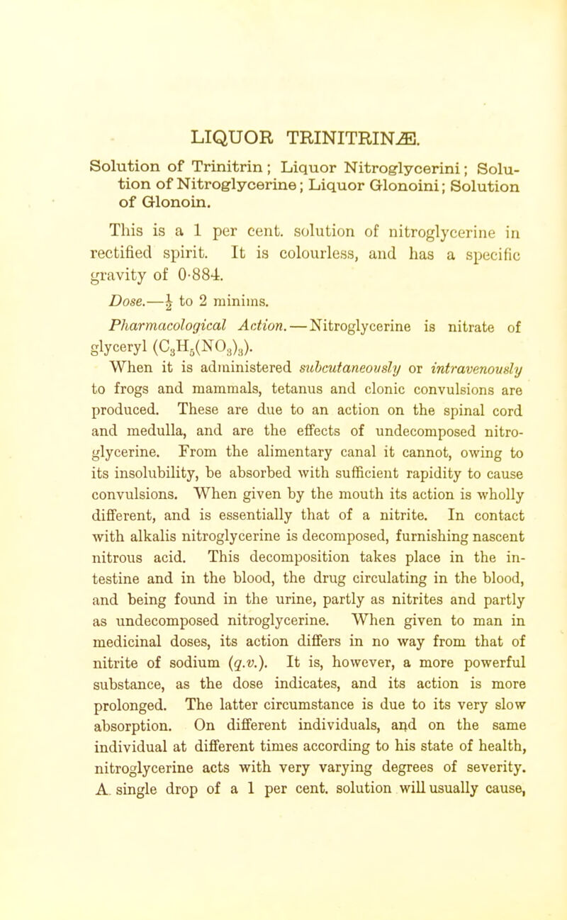 LIQUOR TRINITRIN^. Solution of Trinitrin; Liquor Nitroglycerini; Solu- tion of Nitroglycerine; Liquor Glonoini; Solution of Glonoin, This is a 1 per cent, solution of nitroglycerine in rectified spirit. It is colourless, and has a specific gravity of 0-884. Dose.—\ to 2 minims. Pharmacological Action. — Nitroglycerine is nitrate of glyceryl (C3H,(N0,),). When it is administered sichcutaneously or intravenously to frogs and mammals, tetanus and clonic convulsions are produced. These are due to an action on the spinal cord and medulla, and are the effects of undecomposed nitro- glycerine. From the alimentary canal it cannot, owing to its insolubility, be absorbed with sufficient rapidity to cause convulsions. When given by the mouth its action is wholly different, and is essentially that of a nitrite. In contact with alkalis nitroglycerine is decomposed, furnishing nascent nitrous acid. This decomposition takes place in the in- testine and in the blood, the drug circulating in the blood, and being found in the urine, partly as nitrites and partly as undecomposed nitroglycerine. When given to man in medicinal doses, its action differs in no way from that of nitrite of sodium (q.v.). It is, however, a more powerful substance, as the dose indicates, and its action is more prolonged. The latter circumstance is due to its very slow absorption. On different individuals, and on the same individual at different times according to his state of health, nitroglycerine acts with very varying degrees of severity. A. single drop of a 1 per cent, solution will usually cause,