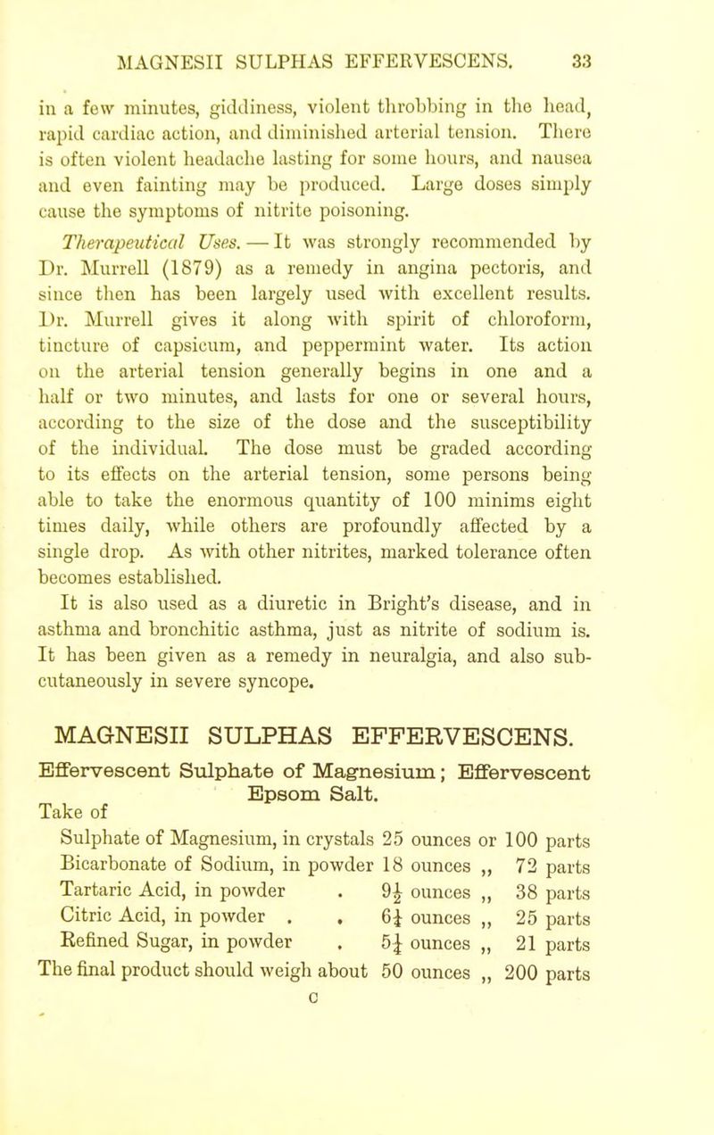 in a few minutes, giddiness, violent throbbing in the head, rapid cardiac action, and diminished arterial tension. There is often violent headache lasting for some hours, and nausea and even fainting may be produced. Large doses simply cause the symptoms of nitrite poisoning. Therapeutical Uses. — It was strongly recommended by Dr. Murrell (1879) as a remedy in angina pectoris, and since then has been largely used with excellent results. Dr. Murrell gives it along Avith spirit of chloroform, tincture of capsicum, and peppermint water. Its action on the arterial tension generally begins in one and a half or two minutes, and lasts for one or several hours, according to the size of the dose and the susceptibility of the individual The dose must be graded according to its effects on the arterial tension, some persons being able to take the enormous quantity of 100 minims eight times daily, while others are profoundly affected by a single drop. As with other nitrites, marked tolerance often becomes established. It is also used as a diuretic in Bright's disease, and in asthma and bronchitic asthma, just as nitrite of sodium is. It has been given as a remedy in neuralgia, and also sub- cutaneously in severe syncope. MAGNESII SULPHAS EFFERVESCENS. Effervescent Sulphate of Magnesium; Effervescent Epsom Salt. Take of Sulphate of Magnesium, in crystals 25 ounces or 100 parts Bicarbonate of Sodium, in powder 18 ounces „ 72 parts Tartaric Acid, in powder . 9^ ounces „ 38 parts Citric Acid, in powder . , 6i ounces „ 25 parts Kefined Sugar, in powder . 5| ounces „ 21 parts The final product should weigh about 50 ounces „ 200 parts c