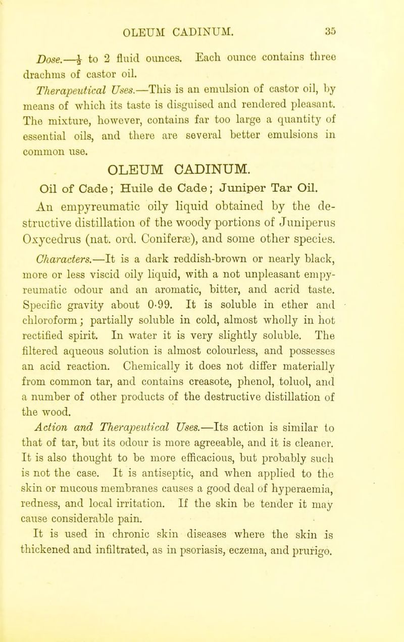 j)ose.—h to 2 fluid ounces. Each ounce contains three drachms of castor oil. Therapeutical Uses.—This is an emulsion of castor oil, by- means of which its taste is disguised and rendered pleasant. The mixture, however, contains far too large a quantity of essential oils, and there are several better emulsions in common use. OLEUM OADINUM. Oil of Cade; Huile de Cade; Jimiper Tar Oil. An empyreumatic oily liquid obtained by the de- structive distillation of the woody portions of Juuiperus Oxycedrus (nat. ord. Coniferse), and some other species. Characters.—It is a dark reddish-brown or nearly black, more or less viscid oily liquid, with a not unpleasant empy- reumatic odour and an aromatic, bitter, and acrid taste. Specific gravity about 0-99. It is soluble in ether and chloroform; partially soluble in cold, almost wholly in hot rectified spirit. In water it is very slightly soluble. The filtered aqueous solution is almost colourless, and possesses an acid reaction. Chemically it does not differ materially from common tar, and contains creasote, phenol, toluol, and a number of other products of the destructive distillation of the wood. Action and Therapeutical Uses.—Its action is similar to that of tar, but its odour is more agreeable, and it is cleaner. It is also thought to be more efficacious, but probably such is not the case. It is antiseptic, and when applied to the skin or mucous membranes causes a good deal of hyperaemia, redness, and local irritation. If the skin be tender it may cause considerable pain. It is used in chronic skin diseases where the skin is thickened and infiltrated, as in psoriasis, eczema, and prurigo.