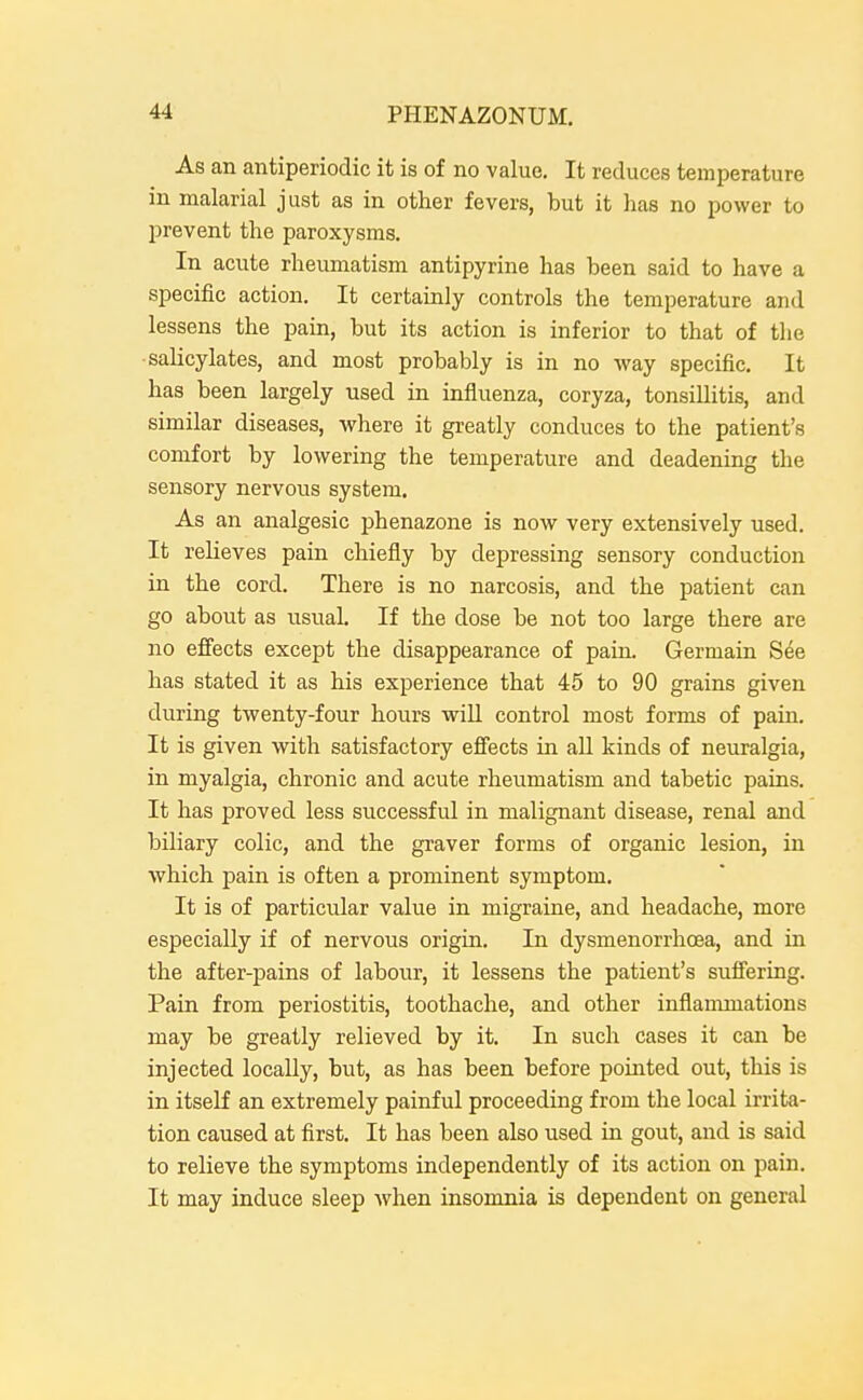 As an antiperiodic it is of no value. It reduces temperature in malarial just as in other fevers, but it has no power to l^revent the paroxysms. In acute rheumatism antipyrine has been said to have a specific action. It certainly controls the temperature and lessens the pain, but its action is inferior to that of the •salicylates, and most probably is in no way specific. It has been largely used in influenza, coryza, tonsillitis, and similar diseases, where it greatly conduces to the patient's comfort by lowering the temperature and deadening the sensory nervous system. As an analgesic phenazone is now very extensively used. It relieves pain chiefly by depressing sensory conduction in the cord. There is no narcosis, and the patient can go about as usual. If the dose be not too large there are no effects except the disappearance of pain. Germain S^e has stated it as his experience that 45 to 90 grains given during twenty-four hours wiU control most forms of pain. It is given with satisfactory efi'ects in all kinds of neuralgia, in myalgia, chronic and acute rheumatism and tabetic pains. It has proved less successful in malignant disease, renal and biliary colic, and the graver forms of organic lesion, in Avhich pain is often a prominent symptom. It is of particular value in migraine, and headache, more especially if of nervous origin. In dysmenorrhoea, and in the after-pains of labour, it lessens the patient's suffering. Pain from periostitis, toothache, and other inflammations may be greatly relieved by it. In such cases it can be injected locally, but, as has been before pointed out, this is in itself an extremely painful proceeding from the local irrita- tion caused at first. It has been also used in gout, and is said to relieve the symptoms independently of its action on pain. It may induce sleep when insomnia is dependent on general