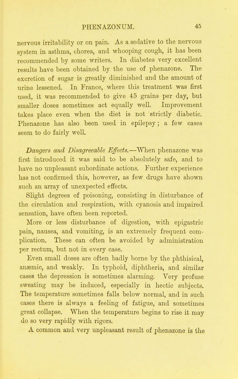 nervous irritability or on pain. As a sedative to the nervous system in asthma, chorea, and whooping cough, it has been recommended by some writers. In diabetes very excellent results have been obtained by the use of phenazone. The excretion of sugar is greatly diminished and the amount of urine lessened. In France, where this treatment was first used, it was recommended to give 45 grains per day, but smaller doses sometimes act equally well. Improvement takes place even when the diet is not strictly diabetic. Phenazone has also been used in epilepsy; a few cases seem to do fairly well. Danger's and Disagreeable Effects.—When phenazone was first introduced it was said to be absolutely safe, and to have no unpleasant subordinate actions. Further experience has not confirmed this, however, as few drugs have shown such an array of unexpected effects. Slight degrees of poisoning, consisting in disturbance of the circulation and respiration, with cyanosis and impaired sensation, have often been reported. More or less disturbance of digestion, with epigastric pain, nausea, and vomiting, is an extremely frequent com- plication. These can often be avoided by administration per rectum, but not in every case. Even small doses are often badly borne by the phthisical, anaemic, and weakly. In typhoid, diphtheria, and similar cases the depression is sometimes alarming. Very profuse sweating may be induced, especially in hectic subjects. The temperature sometimes falls below normal, and in such cases there is always a feeling of fatigue, and sometimes great collapse. When the temperature begins to rise it may do so very rapidly with rigors. A common and very unpleasant result of phenazone is the