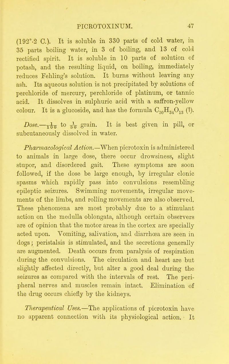 (192''-2 C). It is soluble in 330 parts of cold water, in 35 parts boiling water, in 3 of boiling, and 13 of cold rectified spirit. It is soluble in 10 parts of solution of potash, and the resulting liquid, on boiling, immediately reduces Fehling's solution. It burns without leaving any ash. Its aqueous solution is not precipitated by solutions of perchloride of mercury, perchloride of platinum, or tannic acid. It dissolves in sulphuric acid with a safFron-yellow colour. It is a glucoside, and has the formula CggHg^O^g {1}. Dose.—yJtj to -gV grain. It is best given in pill, or subcutaneously dissolved in water. Pharmacological Action.—When picrotoxin is administered to animals in large dose, there occur drowsiness, slight stupor, and disordered gait. These symptoms are soon followed, if the dose be large enough, by irregular clonic spasms which rapidly pass into convulsions resembling epileptic seizures. Swimming movements, irregular move- ments of the limbs, and rolling movements are also observed. These phenomena are most probably due to a stimulant action on the medulla oblongata, although certain observers are of opinion that the motor areas in the cortex are specially acted upon. Vomiting, salivation, and diarrhoea are seen in dogsj peristalsis is stimulated, and the secretions generally are augmented. Death occurs from paralysis of respiration during the convulsions. The circulation and heart are but slightly affected directly, but alter a good deal during the seizures as compared with the intervals of rest. The peri- pheral nerves and muscles remain intact. Elimination of the drug occurs chiefly by the kidneys. Tlierapeutical Uses.—The applications of picrotoxin have no apparent connection with its physiological action. It