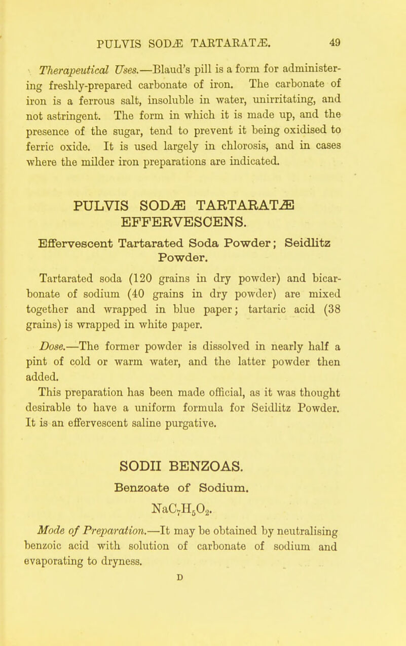 Therapmticcd Uses.—Blaud's pill is a form for administer- ing freshly-prepared carbonate of iron. The carbonate of iron is a ferrous salt, insoluble in water, unirritating, and not astringent. The form in which it is made up, and the presence of the sugar, tend to prevent it being oxidised to ferric oxide. It is used largely in chlorosis, and in cases where the milder iron preparations are indicated. PULVIS SOD^ TARTARAT.^ EFFERVESOENS. Effervescent Tartarated Soda Powder; Seidlitz Powder. Tartarated soda (120 grains in dry powder) and bicar- bonate of sodium (40 grains in dry powder) are mixed together and wrapped in blue paper; tartaric acid (38 grains) is wrapped in white paper. Dose.—The former powder is dissolved in nearly half a pint of cold or warm water, and the latter powder then added. This preparation has been made official, as it was thought desirable to have a uniform formula for Seidlitz Powder. It is an effervescent saline purgative. SODII BENZOAS. Benzoate of Sodium. Mode of Preparation.—It may be obtained by neutralising benzoic acid with solution of carbonate of sodium and evaporating to dryness. D