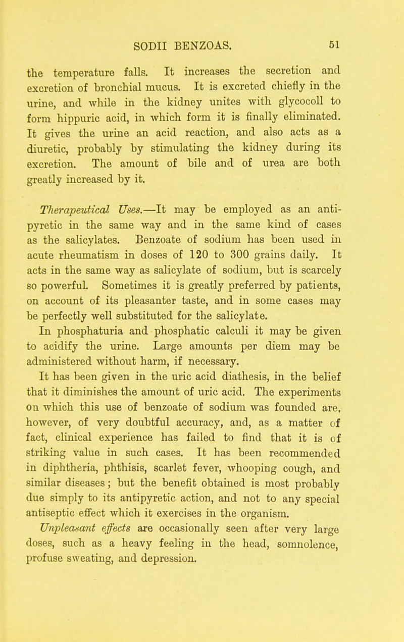 the temperature falls. It increases the secretion and excretion of bronchial mucus. It is excreted chiefly in the uruae, and while in the kidney unites with glycocoU to form hippuric acid, in which form it is finally eliminated. It gives the urine an acid reaction, and also acts as a diuretic, probably by stimulating the kidney during its excretion. The amount of bile and of urea are both greatly increased by it. Therapeutical Uses.—It may be employed as an anti- pyretic in the same way and in the same kind of cases as the salicylates. Benzoate of sodium has been used in acute rheumatism in doses of 120 to 300 grains daUy. It acts in the same way as salicylate of sodium, but is scarcely so powerful Sometimes it is greatly preferred by patients, on account of its pleasanter taste, and in some cases may be perfectly well substituted for the salicylate. In phosphaturia and phosphatic calculi it may be given to acidify the urine. Large amounts per diem may be administered without harm, if necessary. It has been given in the uric acid diathesis, in the belief that it diminishes the amount of uric acid. The experiments on which this use of benzoate of sodium was founded are, however, of very doubtful accuracy, and, as a matter of fact, clinical experience has failed to find that it is of striking value in such cases. It has been recommended in diphtheria, phthisis, scarlet fever, whooping cough, and similar diseases; but the benefit obtained is most probably due simply to its antipyretic action, and not to any special antiseptic effect which it exercises in the organism. Unpleasant effects are occasionally seen after very large doses, such as a heavy feeling in the head, somnolence, profuse sweating, and depression.