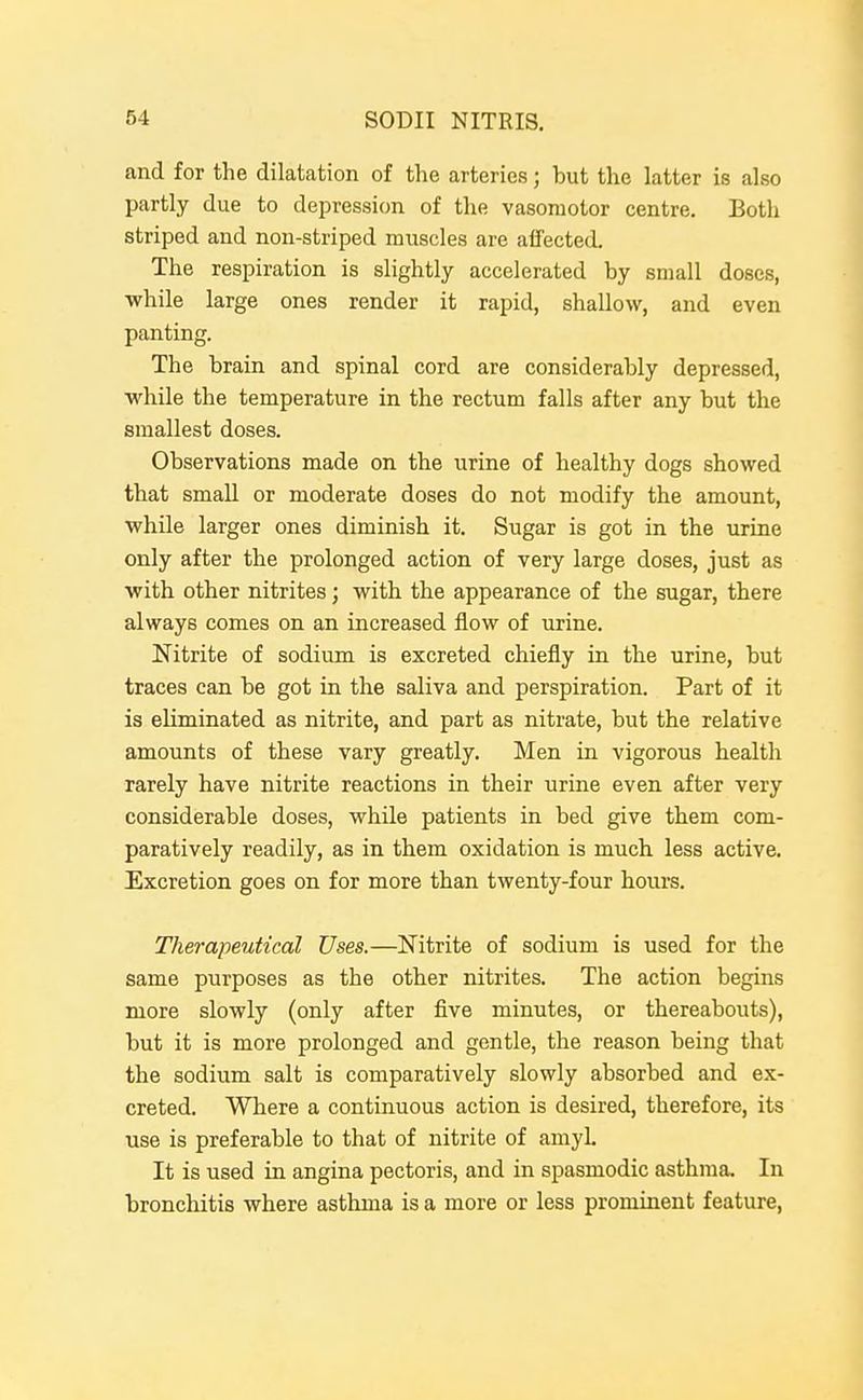 and for the dilatation of the arteries; but the latter is also partly due to depression of the vasomotor centre. Both striped and non-striped muscles are alTected. The respiration is slightly accelerated by small doses, ■while large ones render it rapid, shallow, and even panting. The brain and spinal cord are considerably depressed, while the temperature in the rectum falls after any but the smallest doses. Observations made on the urine of healthy dogs showed that small or moderate doses do not modify the amount, while larger ones diminish it. Sugar is got in the urine only after the prolonged action of very large doses, just as with other nitrites; with the appearance of the sugar, there always comes on an increased flow of urine. Nitrite of sodium is excreted chiefly in the urine, but traces can be got in the saliva and perspiration. Part of it is eliminated as nitrite, and part as nitrate, but the relative amounts of these vary greatly. Men in vigorous health rarely have nitrite reactions in their urine even after very considerable doses, while patients in bed give them com- paratively readily, as in them oxidation is much less active. Excretion goes on for more than twenty-four hours. Therapeutical Uses.—Nitrite of sodium is used for the same purposes as the other nitrites. The action begins more slowly (only after five minutes, or thereabouts), but it is more prolonged and gentle, the reason being that the sodium salt is comparatively slowly absorbed and ex- creted. Where a continuous action is desired, therefore, its use is preferable to that of nitrite of amyL It is used in angina pectoris, and in spasmodic asthma. In bronchitis where asthma is a more or less prominent feature,