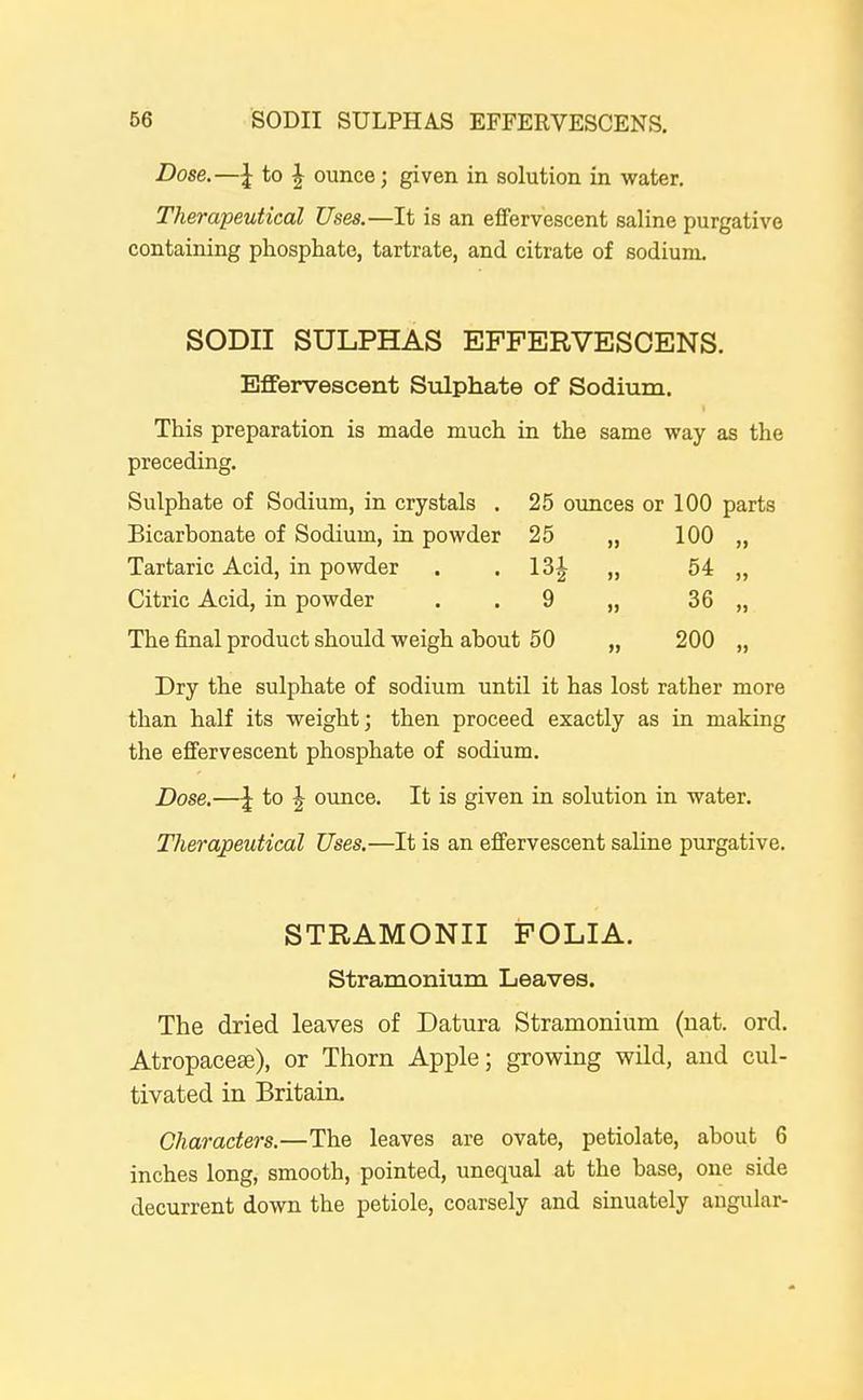 Dose.—\ to J ounce; given in solution in water. Therapeutical Uses.—It is an effervescent saline purgative containing phosphate, tartrate, and citrate of sodium. SODII SULPHAS EFFERVESCENS. Effervescent Sulphate of Sodium. This preparation is made much in the same way as the preceding. Sulphate of Sodium, in crystals . 25 ounces or 100 parts Bicarbonate of Sodium, in powder 25 „ 100 „ Tartaric Acid, in powder . . 13| „ 54 „ Citric Acid, in powder . .9 „ 36 „ The final product should weigh about 50 „ 200 „ Dry the sulphate of sodium until it has lost rather more than half its weight; then proceed exactly as in making the effervescent phosphate of sodium. Dose.—\ to J ounce. It is given in solution in water. Therapeutical Uses.—It is an effervescent saline purgative. STRAMONII FOLIA. Stramonium Leaves. The dried leaves of Datura Stramonium (nat. ord. Atropacese), or Thorn Apple; growing wild, and cul- tivated in Britain, Characters.—The leaves are ovate, petiolate, about 6 inches long, smooth, pointed, unequal at the base, one side decurrent down the petiole, coarsely and sinuately angular-