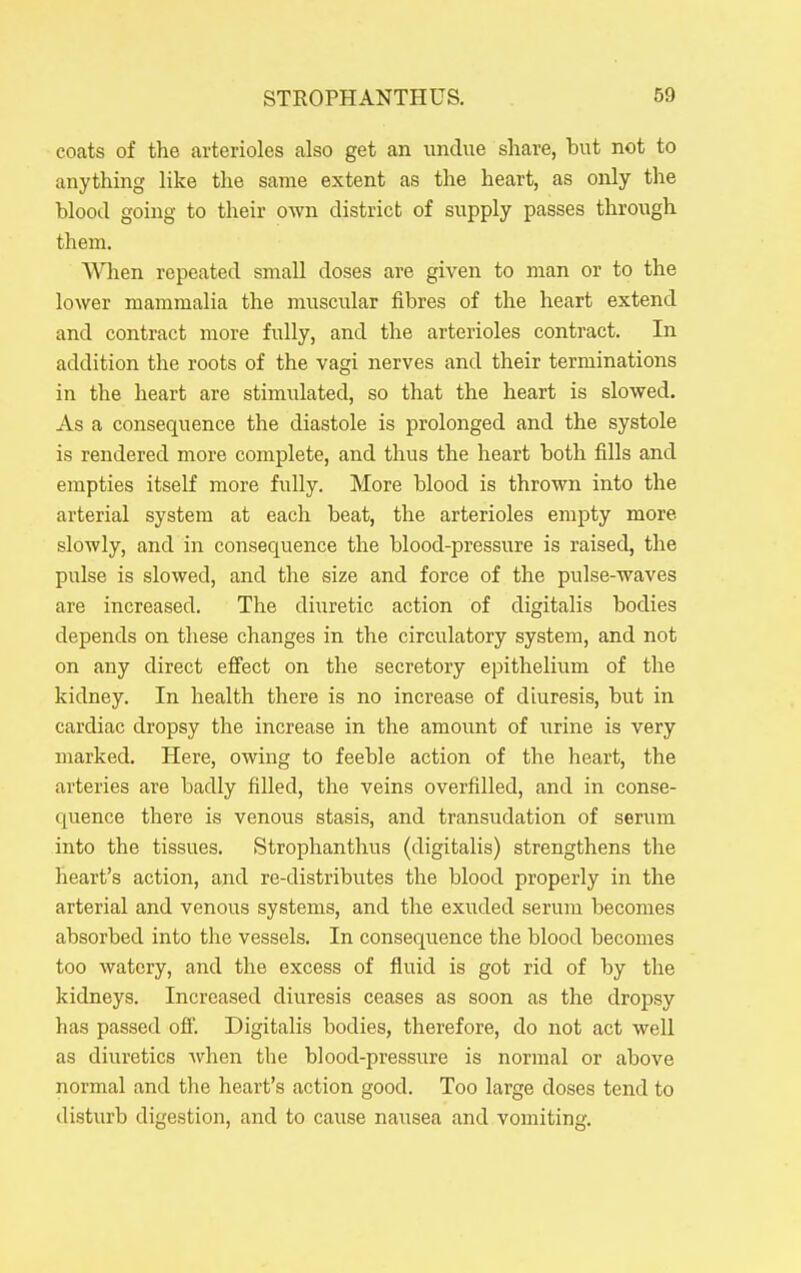 coats of the arterioles also get an undue share, but not to anything like the same extent as the heart, as only tlie blood going to their own district of supply passes through them. SATien repeated small doses are given to man or to the lower mammalia the muscular fibres of the heart extend and contract more fully, and the arterioles contract. In addition the roots of the vagi nerves and their terminations in the heart are stimulated, so that the heart is slowed. As a consequence the diastole is prolonged and the systole is rendered more complete, and thus the heart both fills and empties itself more fully. More blood is thrown into the arterial system at each beat, the arterioles empty more slowly, and in consequence the blood-pressure is raised, the pulse is slowed, and the size and force of the pulse-waves are increased. The diuretic action of digitalis bodies depends on these changes in the circulatory system, and not on any direct efi'ect on the secretory epithelium of the kidney. In health there is no increase of diuresis, but in cardiac dropsy the increase in the amount of urine is very marked. Here, owing to feeble action of the heart, the arteries are badly filled, the veins overfilled, and in conse- quence there is venous stasis, and transudation of serum into the tissues. Strophanthus (digitalis) strengthens the heart's action, and re-distributes the blood properly in the arterial and venous systems, and the exuded serum becomes absorbed into the vessels. In consequence the blood becomes too watery, and the excess of fluid is got rid of by the kidneys. Increased diuresis ceases as soon as the dropsy has passed off. Digitalis bodies, therefore, do not act well as diuretics when the blood-pressure is normal or above normal and the heart's action good. Too large doses tend to disturb digestion, and to cause nausea and vomiting.