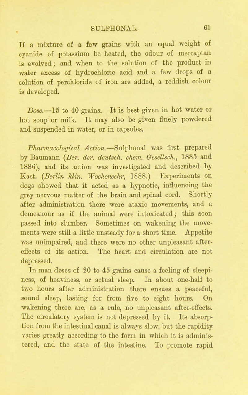 If a mixture of a few grains Avitli an equal weight of cyanide of potassium be heated, the odour of mercaptan is evolved; and when to the solution of the product in water excess of hydrochloric acid and a few drops of a solution of perchloride of iron are added, a reddish colour is developed. Dose.—15 to 40 grains. It is best given in hot water or hot soup or milk. It may also be given finely powdered and suspended in water, or in capsules. Pharmacological Action.—Sulphonal was first prepared by Baumann (Ber. der. deutscli. chem. Gesellsch., 1885 and 1886), and its action was investigated and described by Kast. (Berlin klin. Wochenschr, 1888.) Experiments on dogs showed that it acted as a hypnotic, influencing the grey nervous matter of the brain and spinal cord. Shortly after administration there were ataxic movements, and a demeanour as if the animal were intoxicated; this soon passed into slumber. Sometimes on wakening the move- ments were still a little unsteady for a short time. Appetite was unimpaired, and there were no other unpleasant after- effects of its action. The heart and circulation are not depressed. In man deses of 20 to 45 grains cause a feeling of sleepi- ness, of heaviness, or actual sleep. In about one-half to two hours after administration there ensues a peaceful, sound sleep, lasting for from five to eight hours. On wakening there are, as a rule, no unpleasant after-effects. The circulatory system is not depressed by it. Its absorp- tion from the intestinal canal is always slow, but the rapidity varies greatly according to the form in which it is adminis- tered, and the state of the intestine. To promote rapid