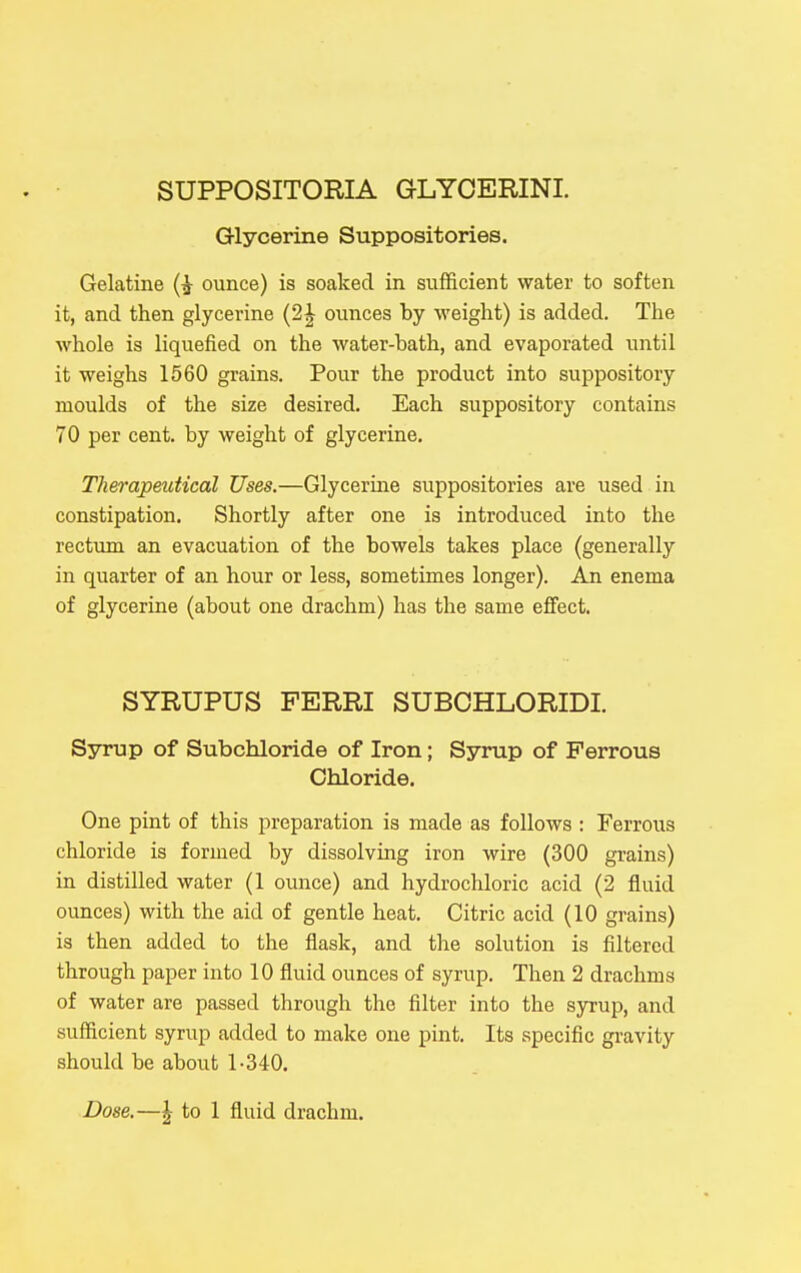 SUPPOSITORIA GLYOERINI. Glycerine Suppositories. Gelatine (i ounce) is soaked in sufficient water to soften it, and then glycerine (2| ounces by weight) is added. The whole is liquefied on the water-bath, and evaporated until it weighs 1560 grains. Pour the product into suppository moulds of the size desired. Each suppository contains 70 per cent, by weight of glycerine. Therapeutical Uses.—Glycerine suppositories are used in constipation. Shortly after one is introduced into the rectum an evacuation of the bowels takes place (generally in quarter of an hour or less, sometimes longer). An enema of glycerine (about one drachm) has the same effect. SYRUPUS FERRI SUBOHLORIDI. Syrup of Subchloride of Iron; Syrup of Ferrous Chloride, One pint of this preparation is made as follows : Ferrous chloride is formed by dissolving iron wire (300 grains) in distilled water (1 ounce) and hydrochloric acid (2 fluid ounces) with the aid of gentle heat. Citric acid (10 grains) is then added to the flask, and the solution is filtered through paper into 10 fluid ounces of syrup. Then 2 drachms of water are passed through the filter into the syrup, and sufficient syrup added to make one pint. Its specific gravity should be about 1-340, Dose.—I to 1 fluid drachm.