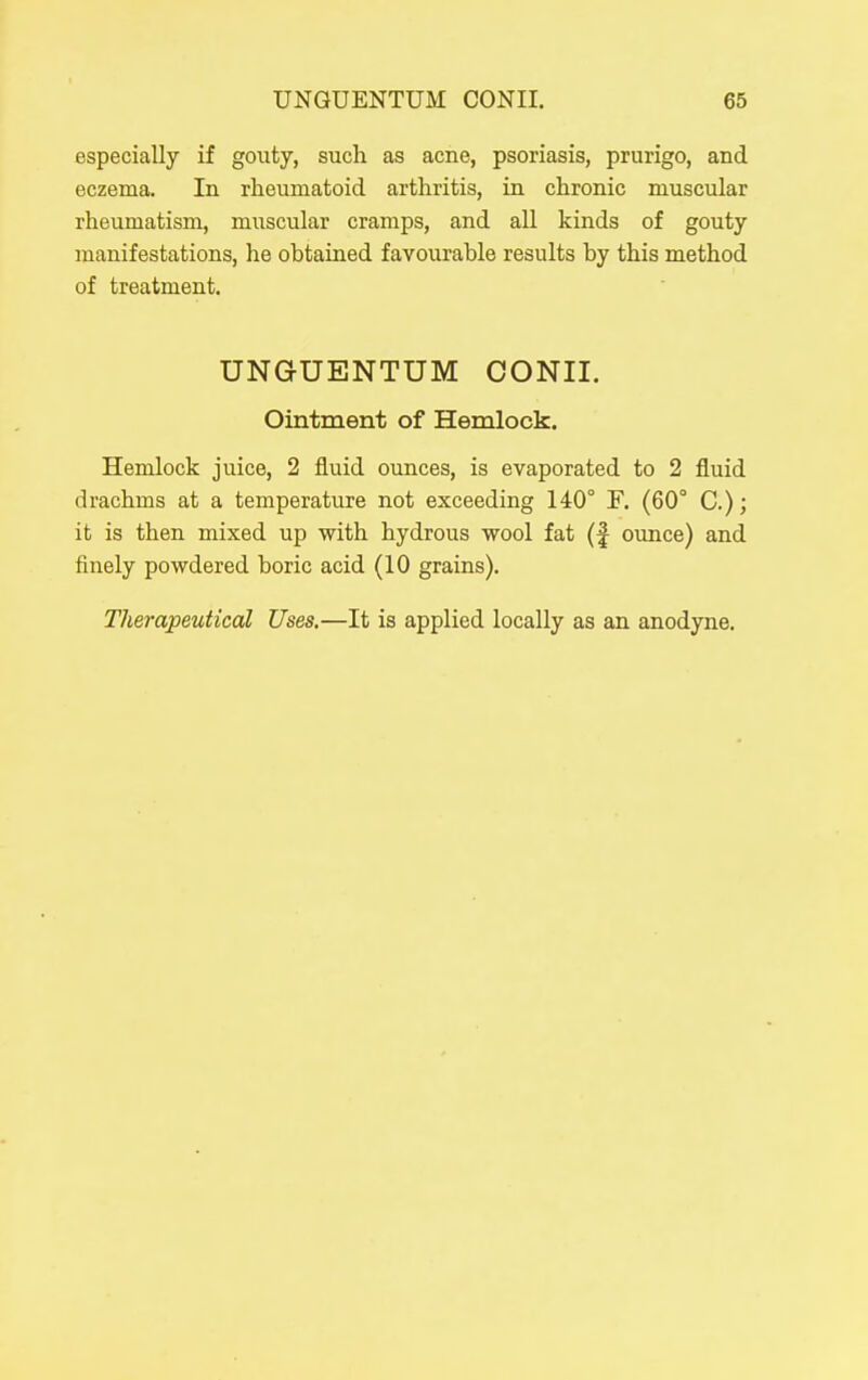 especially if gouty, such as acne, psoriasis, prurigo, and eczema. In rheumatoid arthritis, in chronic muscular rheumatism, muscular cramps, and all kinds of gouty manifestations, he obtained favourable results by this method of treatment. UNGUENTUM CONII. Ointment of Hemlock. Hemlock juice, 2 fluid ounces, is evaporated to 2 fluid drachms at a temperature not exceeding 140° F. (60° C.); it is then mixed up with hydrous wool fat (f ounce) and finely powdered boric acid (10 grains). Therapeutical Uses,—It is applied locally as an anodyne.