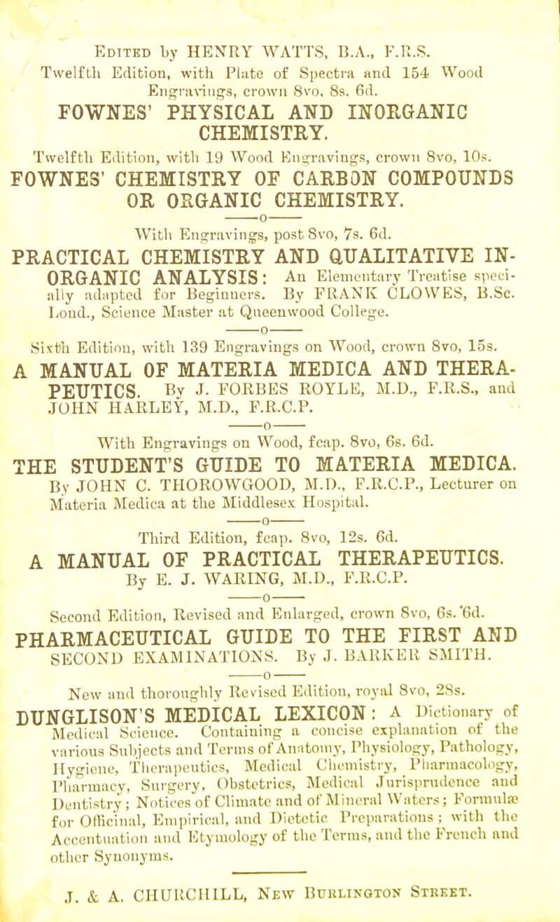 1 i Edited by HENRY WATTS, B.A., F.R.S. Twelfth Edition, with Phite of Spectra and 154 Wood Engravings, crown 8vo, 8s. 6d. FOWNES' PHYSICAL AND INOEGANIC CHEMISTRY. Twelfth Edition, with 19 Wood En<j;raviugs, crown 8vo, 10s. FOWNES' CHEMISTRY OF CARBON COMPOUNDS OR ORGANIC CHEMISTRY. o With Engravings, post 8vo, 7s. 6d. PRACTICAL CHEMISTRY AND QUALITATIVE IN- ORGANIC ANALYSIS : An Elementary Treatise speci- ally adapted for Beginners. By FRANK CLOWES, B.Sc. Loud., Science Master at Qneenwood College. Si^rtti Edition, with 139 Engravings on Wood, crown 8vo, 15s. A MANUAL OF MATERIA MEDICA AND THERA- PEUTICS By J. FORBES ROYLE, M.D., F.R.S., and .JOHN HARLEY, M.D., F.R.C.P. o With Engravings on Wood, fcap. 8vo, 6s. 6d. THE STUDENT'S GUIDE TO MATERIA MEDICA. By JOHN C. THOROWGOOD, M.D., F.R.C.P., Lecturer on Materia Medica at the Middlesex Hospital. Third Edition, fcap. 8vo, 12s. 6d. A MANUAL OF PRACTICAL THERAPEUTICS. By E. J. WARING, M.D., F.R.C.P. 0 ' Second Edition, Revised and Enlarged, crown Svo, 6s.'Sd. PHARMACEUTICAL GUIDE TO THE FIRST AND SECOND EXAMINATIONS. By J. BARKER SMITH. New and thoroughly Revised Edition, royal Svo, 28s. DUNGLISON'S MEDICAL LEXICON : A Dictionary of Medical Science. Containing a concise explanation of the various Subjects and Terms of Anatomy, Physiology, Pathology, Ilyijicne, Therapeutics, Medical Clioniistry, Pharmacology, Pharmacy, Surgery, Obstetrics, Medical .lurisin-udence and Dentistry ; Notices of Climate and of Mineral Water.s; Formula for Officinal, Empirical, and Dietetic Preparations ; with the Accentuation and Etymology of the Terras, and the French and other Synonyms. .7. & A. CHURCHILL, New Burlington Street.