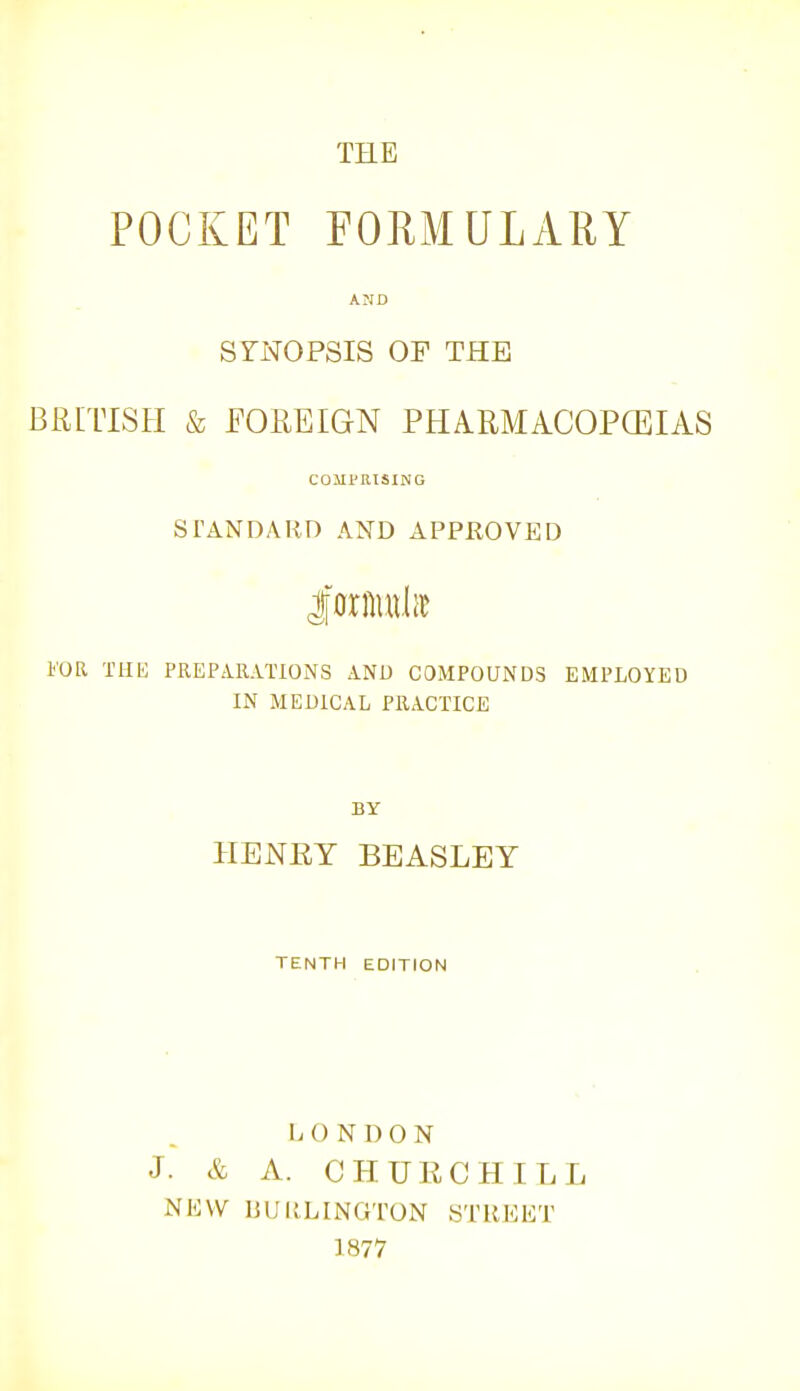 THE POCKET FORMULARY AND SYNOPSIS OF THE BRITISH & FOREIGN PFIARMACOPCEIAS COMPRISING STANDARD AND APPKOVED FOR THE PREPARATIONS AND COMPOUNDS EMPLOYED IN MEDICAL PRACTICE BY HENEY BEASLEY TENTH EDITION LONDON J. & A. CHURCHILL NKVV UUllLINGTON STREET 1877