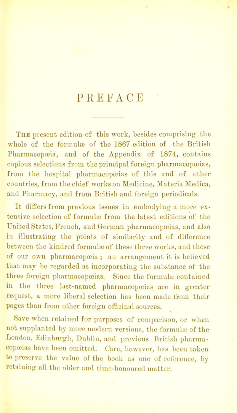 PREl^ACE The present edition of tliis work, besides comprising the whole of the formulae of the 1867 edition of the British Pharmacopoeia, and of the Appendix of 1874, contains copious selections from the principal foreign pharmacopoeias, from the hospital pharmacopoeias of this and of other countries, from the chief works on Medicine, Materia Medica, and Pharmacy, and from British and foreign periodicals. It differs from previous issues in embodying a more ex- tensive selection of formuloB from the latest editions of the United States, French, and German pharmacopoeias, and also in illustrating the points of similarity and of difference between the kindred formula} of these three works, and those of our own pharmacopffiia ; an arrangement it is believed that may be regarded as incorporating the substance of the three foreign pharmacopoeias. Since the formula} contained in the three last-named pharmacopoeias are in greater request, a more liberal selection has been made from their pages than from other foreign officinal sources. Save when retained for purposes of comparison, or when not supplanted by more modern versions, the formula; of the London, Edinburgh, I)u1)lin, and previous Hritish pharma- copeias have been omitted. Care, however, has been taken to preserve the value of the book as one of rel'creuce, by retaining all the older and time-honoured matter.