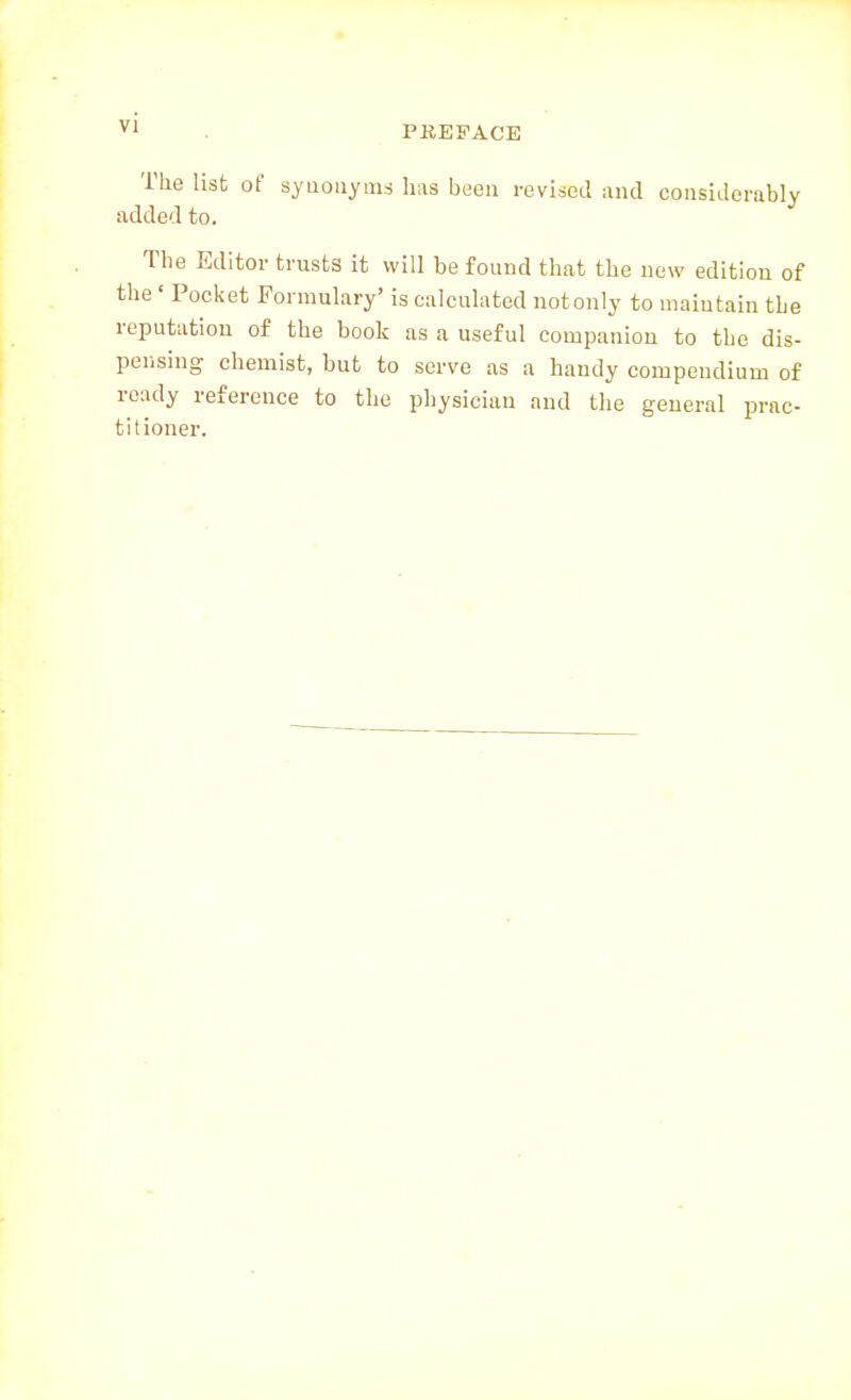 vi PREFACE The list of syuouyms lias been revised and considerably added to. The Editor trusts it will be found that the new edition of the ' Pocket Formulary' is calculated not only to maintain the reputation of the book as a useful companion to the dis- pensing chemist, but to serve as a handy compendium of ready reference to the physician and the general prac- titioner.