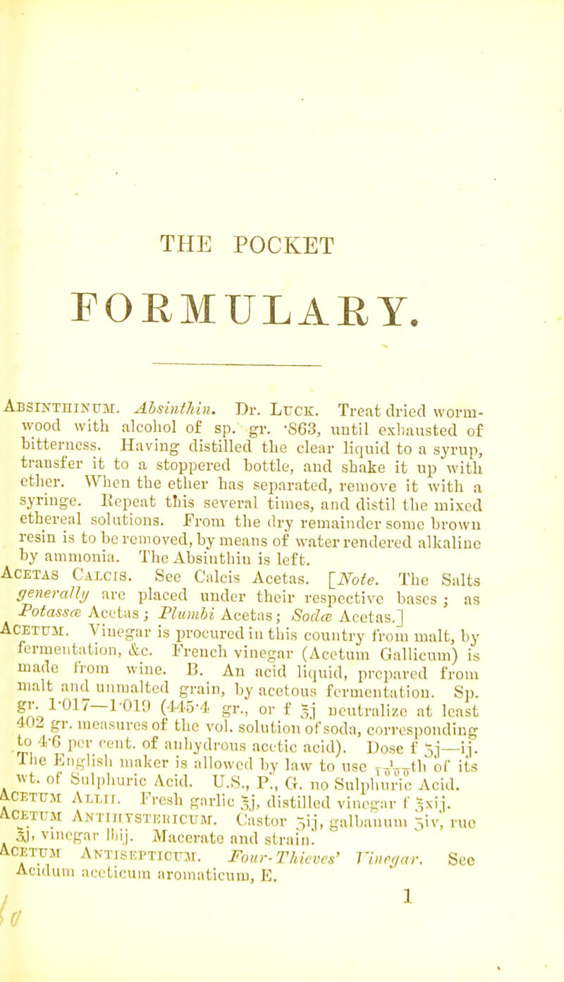 THE POCKET FORMULAEY. Absinthinum. AhsintJiin. Dr. Ltjck. Treat dried worm- wood with alcoliol of sp. gr. -863, until exhausted of bitterness. Having distilled the clear liquid to a syrup, transfer it to a stoppered bottle, and shake it up with ether. When the ether has separated, remove it with a syringe. Repeat this several times, and distil the mixed ethereal solutions. From the dry remainder some brown resin is to be removed, by means of water rendered alkaline by ammonia. The Absiuthin is left. ACETAS CALCI3. See Ciilcis Acetas. INote. The Salts generally are placed under their respective bases ; as Potassce Acetas ; Plumbi Acetas; Soda Acetas.] ACETUM. Vinegar is procured in this country from malt, by fermentation, &c. French vinegar (Acctum Gallicum) is made Irom wine. J3. An acid liquid, prepared from malt and unmaltcd grain, by acetous fermentation. Sp. gr. 1-017—1 019 (445-4 gr., or f §j neutralize at least 402 gr. measures of the vol. solution of soda, corresponding to 4-6 per cent, of anhydrous acetic acid). Dose f 5j—ij. The English maker is allowed by law to use rJ^y^th of its wt. of Sulphuric Acid. U.S., P., G. no Sulphuric Acid. ACETTJM ALLir. Fresh garlic ~], distilled vinegar f ^xij. A.CETUM ANTiirTSTKiiicuM. Castor ,ij, galbanum ruo 5J. vmegai- ilnj. Macerate and strain! A.CETUM Antjsepticitm. Four-Tkicves' J'inrqai: Sec Aculum aceticura aromaticum, E.