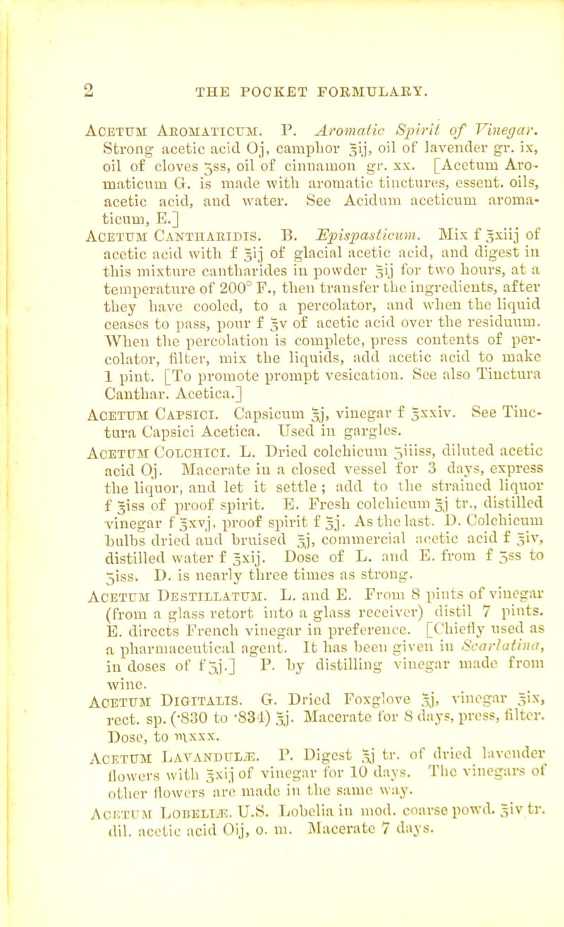 ACETTJM Aeomaticum. P. Aromatic /S^j/ViV of Vinegar. Strong acetic acid Oj, camplior gij, oil of lavender gr. ix, oil of cloves jss, oil of cinnamon gr. xx. [Acetum Arc- maticnm G. is made with aromatic tinctures, ossent. oils, acetic acid, and water. See Acidum aceticnm aroma- ticum, E.] Acetum Cantharidis. B. ISpispasticiim. Mix f sxiij of acetic acid with f 313 of glacial acetic acid, and digest in this mixture cantharides in powder gij for two hours, at a temperature of 200° F., then transfer the ingredients, after they have cooled, to a percolator, and when the liquid ceases to pass, pour f gv of acetic acid over the residuum. When the percolation is complete, press contents of per- colator, filter, mix the liquids, add acetic acid to make 1 pint. [To promote prompt vesication. See also Tiuctura Cantliar. Acetica.] Acetum Capsici. Capsicum 3], vinegar f 5xxiv. See Tinc- tura Capsici Acetica. Used in gargles. Acetum Colchici. L. Dried colchicum 5iiiss, diluted acetic acid Oj. Macerate in a closed vessel for 3 days, express the liquor, and let it settle ; add to the strained liquor f giss of proof spirit. E. Fresh colchicum tr., distilled vinegar f Sxvj, proof spirit f 53. As the last. D. Colchicum Lulhs dried and bruised gj, commercial acetic acid f giv, distilled water f Jxij. Dose of L. and E. from f 5ss to 5iss. D. is nearly three times as strong. Acetum Destillatum. L. and E. From 8 pints of vinegar (from a glass retort into a glass receiver) distil 7 pints. E. directs French vinegar in preference. [Chiedy nsed as a pharmaceutical agent. It has been given in Scarlatina, in doses of f 5j.] P. by distilling vinegar made from wine. Acetum Digitalis. G. Dried Foxglove gj, vinegar gix, rect. sp. (-830 to -SS I) 3.). Macerate for 8 days, press, filter. Dose, to iiixxx. Acetum Lavanuul.t:. P. Digest tr. of dried lavender llowcrs with gxij of vinegar lor 10 days. The vinegars of other (lowers are made in the same way. AciiTUM LoBELiiE. U.S. Lobclia in mod. coarse powd. giv tr. dil. acetic acid Oij, o. m. jMaceratc 7 d:iys.