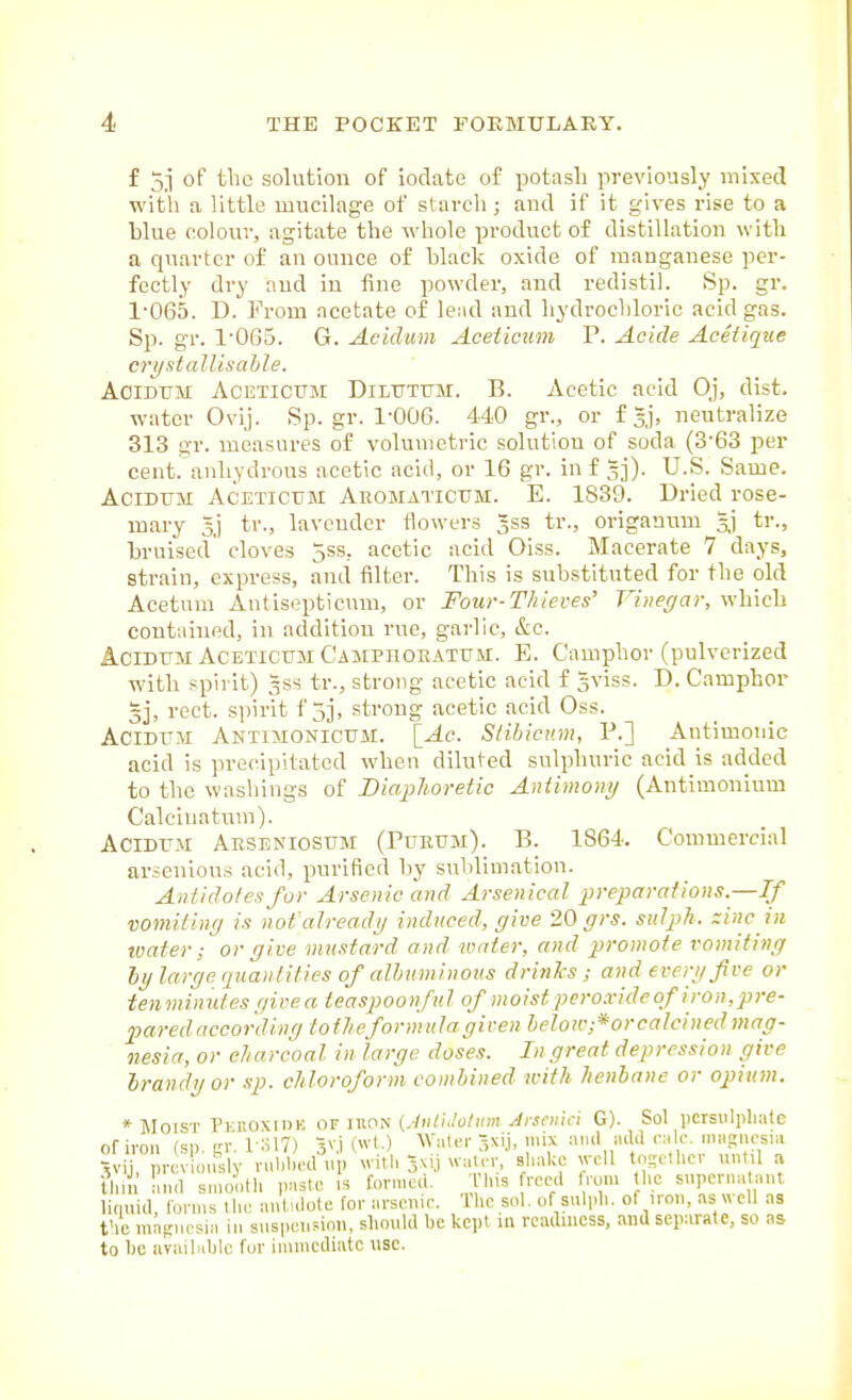 f 5j of the solution of iodate of potash previously mixed witli a Httle mucilage of slarcli; and if it gives rise to a blue colour, agitate the whole product of distillation with a quarter of an ounce of black oxide of manganese per- fectly dry and in fine powder, and redistil. Sp. gr. 1-065. D. From acetate of lend and liydrochloric acid gas. Sp. gr. 1-065. G. Aciclwn Aceticum P. Acicle Aceiiqtie cri/stallisable. AoiDUM ACETICTJM DiLUTUM. B. Acetic acid Oj, dist. water Ovij. Sp. gr. 1-006. 440 gr., or f Jj, neutralize 313 gr. measures of volumetric solution of soda (3-63 per cent, anhydrous acetic acid, or 16 gr. in f gj). U.S. Same. AciDUM Aceticum Aeomatictjm. E. 1839. Dried rose- mary 5j tr., lavender flowers gss tr., origanum tr., bruised cloves 5ss, acetic acid Oiss. Macerate 7 days, strain, express, and filter. This is substituted for the old Acetum Antisopticuui, or Four-Thieves' Vinegar, which conttiined, in addition rue, garlic, &c. AciDUM Aceticum Camprokatum. E. Camphor (pulverized with spirit) 3SS tr., strong acetic acid f gviss. D. Camphor 3], rect. spirit f 5j, strong acetic acid Oss. ACIDUM Antimonicum. lAc. Slibicnm, P.] Antimonic acid is precipitated when dilu(-ed sulphuric acid is added to the washings of Biaplioretic Antimo7iy (Antimonium Calcinatum). Acidum Abseniosum (Pubum). B. 1864. Commercial arsenious acid, purified by sublimation. Antidotes for Arsenic and Arsenical preparations.—If vomitinff is not alreadi/ induced, give 20 grs. sidph. zinc in tvater ; or give mustard and water, and promote vomiting hy large (piantities of albuminous drinks ; and everi/fve or tenminides givea teaspoonful of moist peroxide of iron,pre- pared according totlieformulagiven belou-:*orcalcincdmag- nesia, or charcoal in large doses. In great depression give Irandgor sp. chloroform combined with henbane or opium. * Moist PrnoxiiiK iuon (JiUiJolum yirsenici G). Sol persulpliate of iron rsi) LT i :il7) ■5vi (wt.) AValermix and ailii calc. ma.ain-sia thin luul snionlli paste is forn.e.l. Tins roecl ami l.c snpcrna ant liquid, loniis llui aniidole for arsenic. The sol. of snlpli. of iron, as vvcU as the magnesia in suspension, should lie kept in readiness, and separate, so as to 1)0 iivailaljle for immediate use.