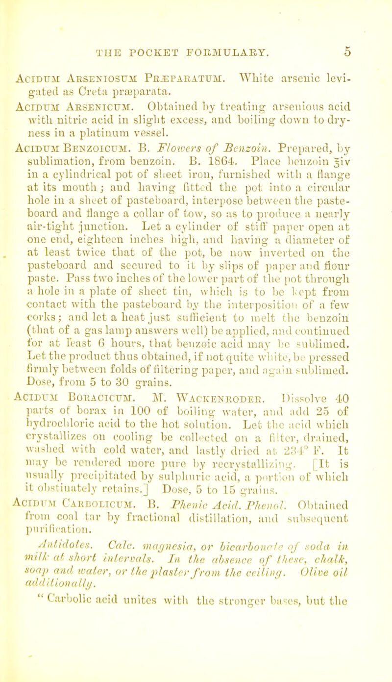 AciDUM Aeseniosum Pb-Epaeatum. White arsenic levi- gated as Cretii prteparata. ACIDT71I Ahsenicttm. Obtained by treating arsenioiis acid with nitric acid in slight excess, and boiling down to dry- ness in a platinum vessel. AciDUM BENZOicrM. B. Flowers of Benzoin. Prepared, by sublimation, from benzoin. B. ISGi. Place benz<iiu 5iv in a cylindrical pot of slieet iron, furnished with a flange fit its mouth ; and having fitted the pot into a circular hole in a sheet of pasteboard, interpose between the paste- board and flange a colkir of tow, so as to produce a nearly air-tight junction. Let a cylinder of stili paper open at one end, eighteen inches high, and having a diameter of at least twice that of the pot, be now inverted on the pasteboard and secured to it by slips of paper and flour j)aste. Pass two inches of the lower part of the i)ot through a hole in a plate of sheet tin, which is to be lept from contact with the pasteboard l.iy the interposition of a few corks; and let a heat just sufficient to melt rhe benzoin (that of a gas lamp answers well) be applied, and continued for at least G hours, that benzoic acid may b'c ,'ublimed. Let the product thus obtained, if not quite white, bf pressed firmly between folds of filtering paper, and again sublimed. Dose, from 5 to 30 grains. Acinrii BoEACicuM. M. Wackeneodee. Dissolve 40 parts of borax in 100 of boiling water, and add 25 of hydrochloric acid to the hot solution. Let the acid which crystallizes on cooling be collected on a liifer, drained, washed with cold water, and lastly dried al, lio f.' V. It may be rendered more pure by recrystuUi/.ing. fit is usually precipitated by sulplniric acid, a portion of which it obstinately retains.] Dose, 5 to 15 grains. AcirrrM Cakboltcum. B. Vhenlr Acid. Plu-nd Obtained from coal tar by fractional distillation, and subsequent purification. Antidolen. Calc. mai/nesia, or hicarhonric of .soda in milk at short intervals. In the absence of fl/ese, chalk, soap and water, or the jilasler from the criliiiii. Olive oil add'tlionalli/. Carbolic acid unites with the stronger ba^cs, but the