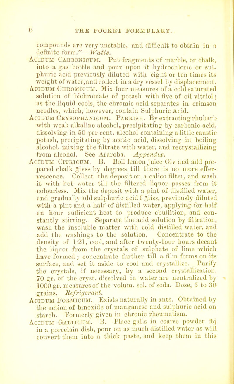 compounds are very unstable, and difficult to obtain in a definite form.—Waits. AciDUM Caebonicum. Put fragments of marble, or chalk, into a gas bottle and pour upon it hydrochloric or sul- phuric acid previously diluted with eight or ten times its weight of water.and collect in a dry vessel by displacement. A.CIDUM CnBOMlCtTM. Mix four measures of a cold saturated solution of bichromate of potash with five of oil vitriol; as the liquid cools, the chromic acid separates in crimson needles, which, however, contain Sulphuric Acid. AciDUM Ceysophanictjm. Paeeish. Ey extracting rhubarb with weak alkaline alcohol, precipitating by carbonic acid, dissolving in 50 percent, alcohol containing a little caustic potash, precipitating by acetic acid, dissolving in boiling .alcohol, mixing the filtrate with water, and recrystallizing from alcohol. See Araroba. AiJ-pencUx. AciDUM CiTElCUM. B. Boil lenion juicc Oiv and add pre- pared chalk givss by degrees till there is no more effer- vescence. Collect the deposit on a calico filter, and wash it with hot water till the filtered liquor passes from it colourless. Mix the deposit with a pint of distilled water, and gradually add sulphuric acid f Jiiss, previously diluted with a pint and a half of distilled water, applying for half an hour sufficient heat to produce ebullition, and con- stantly stirring. Separate the acid solution by filtration, wash the insoluble matter with cold distilled waler, and add the washings to the solution. Concentrate to the density of 1'21, cool, and after twenty-four hours decant the liquor from the crystals of sulphate of lime which have formed ; concentrate further till a film forms on its surface, and set it aside to cool and crystallize. Purify the crystals, if necessary, by a second crystallization. 70 gr. of the cryst. dissolved in water are neutralized by 1000 gr. measures of the voluni. sol. of soda. Dose, 5 to 30 grains. Rt^rigerant. AciDUM POEJLKTTM. Exists naturally in ants. Obtained by the action of binoxide of manganese and sulphuric acid on starch. Formerly given in chronic rheumatism. AciDUM Gaulicum. B. Place galls in coarse powder Ibj in a porcelain dish, pour on as much distilled water as will convert them into a thick pa-ste, Mid keep them in this