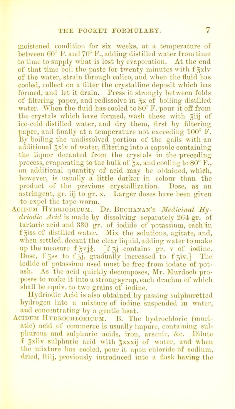 moistened condition for six weeks, at a temperature of between GO 1''. and 70^ F., adding distilled water fi-om time to time to supply what is lost by evaporation. At the end of that time boil the paste for twenty minutes with f gxlv of the water, strain through calico, and when the fluid has cooled, collect on a filter the crystalline deposit which has formed, and let it draiu. Press it strongly between folds of filtering paper, and redissolve in 3X of boiling distilled water. When the fluid has cooled to 80' F. pour it off from the crystals which have formed, wash these with giij of ice-cold distilled water, and dry them, first by filtering paper, and tinally at a temperature not exceeding 100° F. Uy boiling the undissolved portion of the galls with an additional 3xlv of watei', filtering into a capsule containing the liquor decanted from the crystals in the preceding- process, evaporating to the bulk of 5X, and cooling to 80° F., an additional quantity of acid may be obtained, which, however, is usually a little darker in colour than the product of the previous crystallization. Dose, as an astringent, gr. iij to gr. x. Larger doses have been given to expel the tape-worm. AciDUM Hydriodicum. Dr. BucnANAN's Medicinal Hy- driodic Acid is made by dissolving separately 26-i gr. of tartaric acid and 330 gr. of iodide of potassium, each in f giss of distilled water. Mix tlic solutions, agitate, and, when settled, decant the clear liquid, adding water to make up the measure fgvji. [f 5^] contains gr. v of iodine. Dose, f 5ss to f5j, gradually increased to fjiv.] The iodide of potassium used must be free from iodate of pot- ash. As the acid quickly decomposes, Mr. Murdoch pro- poses to make it into a strong syrup, each drachm of which shall be cquiv. to two grains of iodine. Hydriodic Acid is also obtained bypassing sulphuretted hydrogen into a mixture of iodine suspended in water, and concentrating by a gentle heat. AciDUM IlTDEOciiLOiircTJM. B. The hydrochloric (muri- atic) acid of commerce is usually impure, coiitaining sul- phurous and sidphuric acids, iron, arsenic, &c. J)ilute f Sxliv sulphuric acid with ^xxxij of water, and When the mixturn has cooled, pour it u])on chloride nf sodium, dried, lliiij, previously introduced into a fiask having the