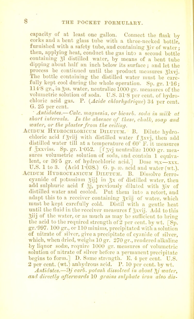 capacity of at least one gallon. Connect llie flask by coi-ks and a bent glass tube with a three-necked bottle, furnished with a safety tnbe, and containing giv of water j then, applying heat, conduct the gas into a second bottle containing gl distilled water, by means of a bent tube dipping about half an inch below its surface; and let the process be continued until the product measures glxvj. The bottle containing the distilled water must be care- fully kept cool during the whole operation. Sp. gr. 1-16; 114-8 gr., ingss. water, neutralize 1000 gr. measures of the volumetric solution of soda. U.S. 31-8 per eent. of Iiydro- chloric acid gas. P. {Acide Morhydrique) 31 per cent. G. 25 per cent.  Antidotes.—Calc. magnesia, or hicarh, soda in milk at short intervals. In the absence of these, chalk, soap and toater, or the 23laster from the ceilinij. AciDUM HxDBOCHLOEicuM DiLUTUM. B. Dihite hydro- chloric acid fgviij with distilled water f l-wj, then add distilled water till at a temperature of 60'' Y. it measures f 5xxviss. Sp. gr. 1-052. [f 5yj neutralize 1000 gr. mea- sures volumetric solution of soda, and contain 1 equiva- lent, or 36-5 gr. of hydrochloric add.] Dose inx—xxx. U.S. 1 to 3. (Acid 1-038.) G. p. re. acid and water f wt.). AciDTJM Htdeoctanicum- DiLtTTUjii. B. Dissolve ferro- cyauide of potassium giji in gx of distilled water, then add sulphuric acid f gj, previously diluted witli =iv of distilled water and cooled. Put them into a retort, and adapt this to a receiver containing gviij of water, which must be kept carefully cold. Distil with a gentle heat until the fluid in the receiver measures f gxvij. Add to this giij of tlic water, or as much as may be sufliciont to bring the acid to the required strength of 2 per cent, by wt. [Sp. gr.-997. 100 gr., or 110 minims, precipitated with a solution of nitrate of silver, give a precipitate of cyanide of silver, which, when dried, weighs 10 gr. 270 gr., reiulered alkaline by liquor soda?, require 1000 gr. measures of volumetric solution of nitrate of silver before a permanent precipitate begins to form.] D. Same strength. E. 4 per cent. U.S. 2 per cent, (wt.) anhydrous acid. P. 10 per cent, by wt. Antidotes.—?)j carh. potash dissolved in about g; water, and direct/// afterwards 10 ffrains sulphate iron also dis-