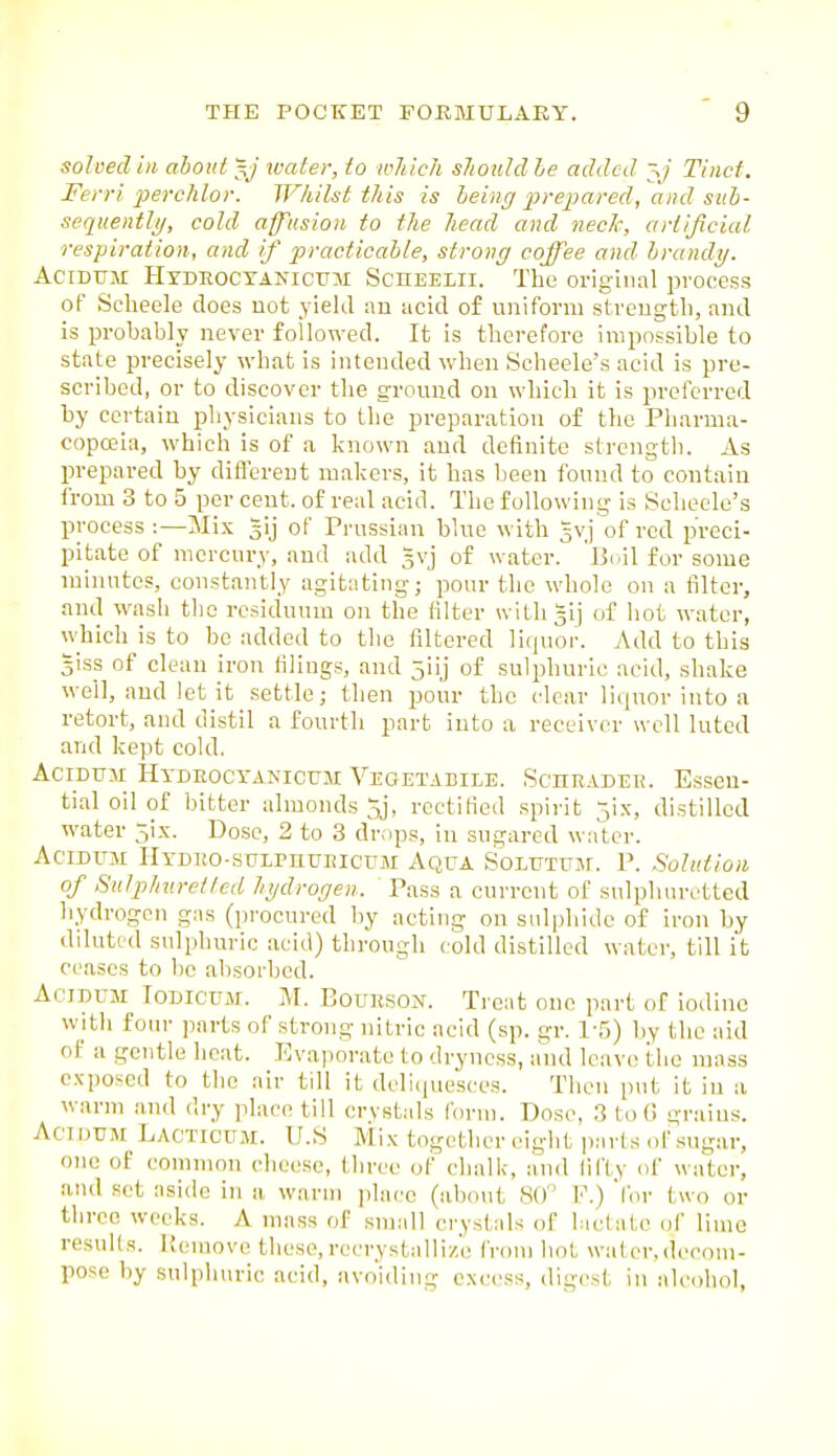 solved ill about y water, to wjiich should le added \j Tinet. Fei 'I'i pevchlor. JJ^hilst this is being prepared, and sitb- sequentli/, cold affusion to the head and necJc, artificial respiration, and if practicable, strong coffee and brandy. AciDTTM Htdeoctanicum ScnEELii. The original process of Selieele does not yield :m acid of uniform stvengtli, and is probably never followed. It is therefore impossible to state precisely what is intended when Scheele's acid is pre- scribed, or to discover the ground on which it is preferred by certain physicians to the preparation of the Pharma- copoeia, which is of a known and definite strength. As prepared by difl\n'ent makers, it has been found to contain i'rom 3 to 5 per cent, of real acid. The following is Scheele's process:—Mix gij of Prussian blue with gvj of red preci- pitate of mercury, and add gvj of water. Boil for some minutes, constantly agitating; pour the whole on a filter, and wash the residuum on the filter wiLligij of hot water, wliich is to be added to the filtered liquor. Add to this 3is_s of clean iron filings, and 5iij of sulphuric acid, shake well, and let it settle; then pour the clear liquor into a retort, and distil a fourth part into a receiver well luted and kept cold. AciDUM Hydeocyakicum Vegetabile. Scheader. Essen- tial oil of bitter almonds 5j, rectified spirit 5ix, distilled water ;^ix. Dose, 2 to 3 drops, in sugared water. AciDUM riYDEO-suLPnuEicuM Aqua SoLUTUjr. P. Solution of Sulphuretted hydrogen. Pass a current of sulphuretted hydrogen gas (procured by acting on sulphide of iron by diluted snlphuric acid) through cold distilled water, till it ceases to be absorbed. AcinuM TODICUM. M. Boukson. Treat one part of iodine with four parts of strong nitric acid (sp. gr. 1-5) by the aid of a gentle heat. Evaporate to dryness, and leave the mass exposed to the air till it dclicjuesces. Then put it in a warm .and dry place till crystals form. Dose, 3 to G grains. Act nuM Lacticum. U.S Mix together eight jiarts of sugar, one of common cheese, three of chalk, and fifty of water, and set aside in ii warm jilacc (iibo\it 80 V.) for two or three weeks. A mass of small crystals of biclatc of lime results. Kemove these, rccrystalliz'e from hot water,decom- pose by sulphuric acid, avoiding excess, digest, in alcohol,