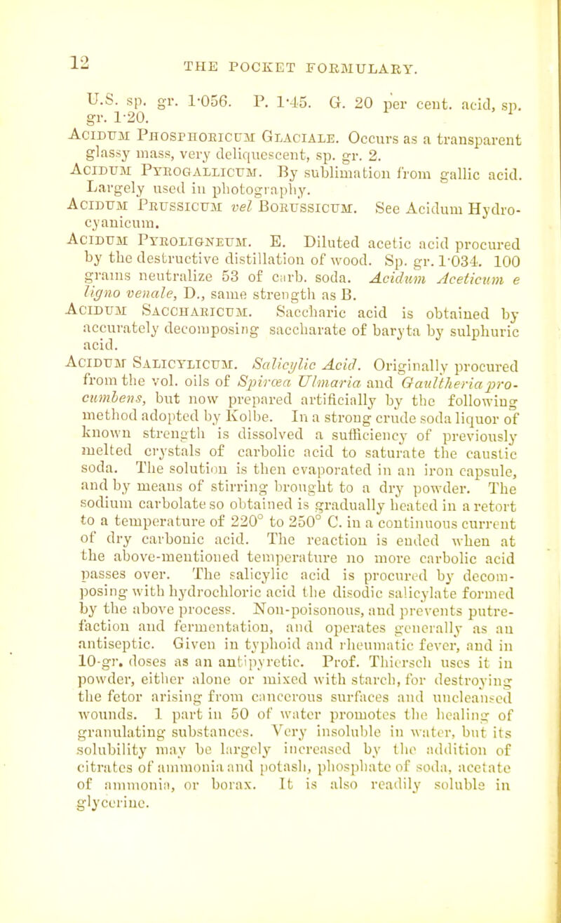 U.S. sp. gi: 1-056. P. 1-45. G. 20 per cent, ficicl, sp. gr. 1-20. AciDUM PnospnoEictTM Glaciale. Occurs as a transparent glassy mass, very deliquescent, sp. gr. 2. AciDUM PYEOGAiLicTTM. By sublimation from gallic acid. Largely used iu photography. AciDUM PEXTSSictTM vel BoETj'ssiCTJM. See Acidum Hydro- cyanicum. Acidum Pyboligneum. E. Diluted acetic acid procured by the destructive distillation of wood. Sp. gr. 1-034. 100 grams neutralize 53 of curb. soda. Acichim Aceticinn e ligno venule, D., same strength as B. Acidum Sacchaeicum. Saccharic acid is obtained by accurately decomposing saccharate of baryta by sulphuric acid. Acidum Sahctiicum. Salicylic Acid. Originally procured from the vol. oils of S2nraa Ulmaria and OanWieriapro- cumbens, but now prepared artificially by the following method adoi)ted by Kolbe. In a strong crude soda liquor of known strength is dissolved a sutRciency of previously melted crystals of carbolic acid to saturate the caustic soda. The solution is then evaporated in an iron capsule, and by means of stirring brought to a dry powder. The sodium carbolate so obtained is gradually heated in a retort to a temperature of 220° to 250° C. iu a continuous current of dry carbonic acid. The reaction is ended when at the above-mentioned temperature no more carbolic acid passes over. The salicylic acid is procun.-d by decom- posing with hydrochloric acid the disodic salicylate formed by the above process. Non-poisonous, and prevents putre- faction and fermentation, and ojjerates generally as au antiseptic. Given in typhoid and rheumatic fever, and in 10-gr. doses as an antipyretic. Prof. Thiersch uses it iu powder, eitlier alone or mixed with starch, for destroying the fetor arising from c;incerous surfaces and unclean.-^ed wounds. 1 part in 50 of water promotes the healing of granulating substances. Very insoluble in water, but its solubility may be largely increased by the addition of citrates of annnonia and potash, phosphate of soda, acetate of ammonia, or borax. It is also readily soluble iu glyceriue.