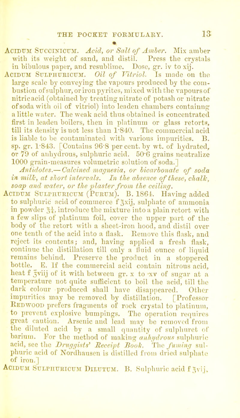 AciDTTM Srccraicuir. Acid, or Salt of Amher. Mix amber with its weight of sand, aud distil. Press the crystals in bibulous paper, and resublinie. Dose, gr. iv to xij. AciDUM SULPHUEICUM. Oil of Vitriol. Is made ou the large scale by conveying the vapours produced by the coui- bustiou ofsulphnr, or iron pyrites, mixed with the vapours of nitric acid (obtained by treating nitrate of potash or nitrate of soda with oil of vitriol) into leaden chambers contaiung a little water. The weak acid thus obtained is concentrated first in leaden boilers, then in platinum or glass retorts, till its density is not less than 1'840. The commercial acid is liable to be contaminated with various impurities. B. sp. gr. 1-843. [Contains 96-8 per cent, by wt. of hydrated, or 79 of anhydrous, sulphuric acid. 50'6 grains neutralize 1000 graiu-measures volumetric solution of soda.] Antidotes.— Calcined magnesia, or hicarbonate of soda in milJc, at short in tervals. In the absence of these, chalk, soap and ivater, or the plaster from the ceiling. AciDUM SuLPnuRicuM (Pcjeum). B. 1861. Having added to sulpliuric acid of commerce f3x'j. sulphate of ammonia in powder 33-, introduce the mixture into a plain retort with a few slips of platinum foil, cover the upper p)iirt of the body of the retort with a sheet-iron hood, and distil over one tenth of the acid into a flask. Remove this flask, and reject its contents; and, having applied a fresh flask, continue the distillation till only a fluid ounce of liquid remains behind. Preserve the product in a stoppered bottle. E. If the commercial acid contain nitrous acid, heat f 5viij of it with between gr. x to -xv of sugar at a temperature not quite suflicicnt to boil the acid, till the dark colour produced shall have disappeared. Other impurities may be removed by distillation. [Professor Redwood prefers fragments of rock crystal to platinum, to prevent explosive bumpings. The operation re(]uires great caution. Arsenic and lead may be removed from the diluted acid by a small qnimtity of .sulphuret of barium. Por the metliod of making anhgdrous sidpburic acid, see the Druggists' Receipt Book. 'Yho fuming sul- phuric acid of Nordhauson is distilled i'rom dried sulphaU' of iron. I AciDni SuLrilUlucUM Dilutum. B. Sulphuric acid f.^vij.