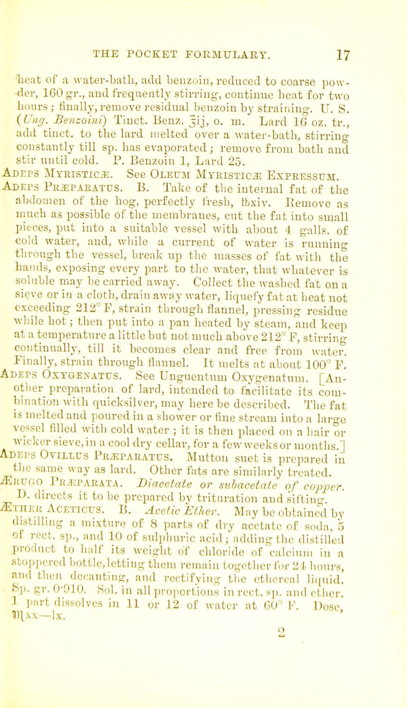 ■licat of a water-batli, add benzoin, reduced to coarse pow- der, 160 gr., and frequently stirring, continue heat for two lioiirs ; finally, remove I'esidual benzoin by straining. U. S. {Uiig. Benzoint) Tiuct. Benz. jij, o. m. Lard 16 oz. tr., add tinct. to the lard melted over a water-bath, stirrino- constantly till sp. has evaporated; remove from bath and stir until cold. P. Benzoin 1, Lard 25. Adeps MTRisTiciE. See Oleum MTEiSTiciE Expeessum. Adeps Ph.i:paeatus. B. Take of the internal fat of the abdomen of the hog, perfectly fresh, ibxiv. Remove as much as possible of the membranes, cut the fat into small pieces, put into a suitable vessel with about 4 galls, of cold water, and, while a current of water is running through the vessel, break up the masses of fat with the bands, exposing every part to the water, that whatever is soluble may be carried away. Collect the washed fat on a sieve or in a cloth, drain away water, liquefy fat .at heat not exceeding 212° P, strain through flannel, pressing residue while hot; then put into a pan heated by steam, aud keep at a temperature a little but not much above 212° P, stirrino- continually, till it becomes clear and free from water. Finally, strain through flannel. It melts at about 100° P. Adeps Oxxgenatus. See Unguentum Oxygenatum. [An- other preparation of lard, intended to facilitate its com- bination with quicksilver, may here be described. The fat is melted and poured in a shower or fine stream into a large vessel filled with cold water; it is then placed on a hair or wicker sieve, in a cool dry cellar, for a few weeks or months.] Adeps Oyillus Pejkpaeatus. Mutton suet is prepared in the same way as lard. Other fats are similarly treated. iEjtuoo Pe.eparata. Diacetate or suhacetaie of cojyper. D. directs it to be prepared by trituration and siftino- iExnEK AcETictrs. B. Acetic Elher. May be obtainwl by distilling a mixture of 8 parts of dry acetate of soda, 'S of rect. sp., and 10 of sulphuric acid; adding the dislilled product to half its weight of chloride of calcium in a stoppered l)ottlc,letting them remain together for 21 hours, and then decanting, and rectifying the ethereal 1 iquid. ^p. gr. 0-niO. Sol. in all proportions in rect. sp. and ether. 1 part dissolves in 11 or 12 of water at 60° ]■'. Dose, IHxx—ix. 2