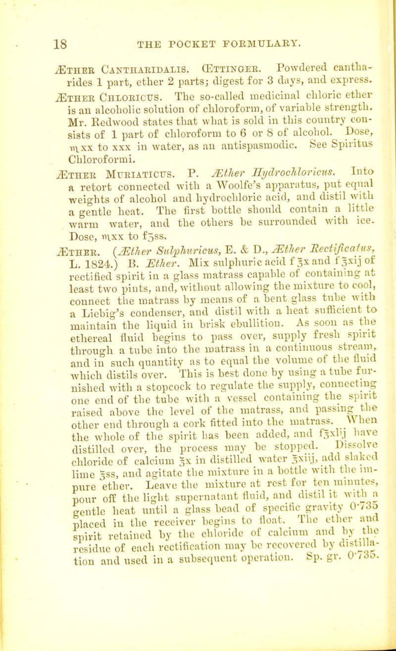 ^THEE CANTnAEiDAiiS. GEttinoee. Powdered caiitha- rides 1 part, ether 2 parts; digest for 3 days, and express. ^THEE Chloeicus. The so-ealled medicinal chloric ether is an alcoholic solution of chloroform, of variable strength. Mr. Redwood states that what is sold in this country con- sists of 1 part of chloroform to 6 or 8 of alcohol. Dose, in XX to XXX in water, as au antispasmodic. See Spiritus Chloroformi. iETHEE MxiEiATiCtrs. P. /Ether Bydrochloricits. Into a retort connected with a Woolfe's apparatus, put equal weights of alcohol and hydrochloric acid, and distil with a gentle heat. The first bottle should contain a little warm water, and the others be surrounded with ice. Dose, 1UXX to f jss. ^THEE. {2Etlier Siil/phuricws, E. & D., miier Eectificatus, L. 1824.) B. Ether. Mix sulphuric acid fgxand f|xijof rectified spirit in a glass matrass capable of containing at least two pints, and, without allowing the mixture to cool, connect the matrass by means of a bent glass tnbe with a Liebig's condenser, and distil with a heat suflicient to maintain the liquid in brisk ebullition. As soon as the ethereal fluid begins to pass over, supply fresh spirit through a tube into the matrass in a continuous stream, and in such quantity as to equal the volume of the fluid ' which distils over. This is best done by using a tube fur- nished with a stopcock to regulate the supply, connecting one end of the tube with a vessel containing the spirit raised above the level of the matrass, and passing tlie other end through a cork fitted iuto the matrass. _\V hen the whole of the spirit has been added, and fSxbj have distilled over, the process may be stopped. Dissolve chloride of calcium 3X in distilled water .^xnj, add slaked lime 3SS, and agitate the mixture in a bottle with the im- pure ether. Leave the mixttire at rest for ton minutes, pour off the light supernatant fluid, and distil it witb a gentle heat until a glass bead of specific gravity 0-/3o placed iu the receiver begins to float. The ether and spirit retained by the chloride of calcium and by the residue of each rectification may be recovered by distilla- tion and used in a subsequent operation. Sp. gv. O'lio.