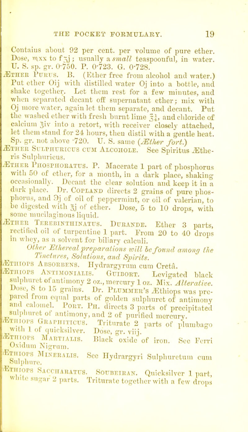 C'ontfiius about 92 per cent, -per volume of pure ether. Dose, mxx to f^j; usually a small teaspoonful, in water. U. S. sp. gr. O-'750. P. 0-723. G. 0-728. .Ethee rcTju s. B. (Ether free from alcohol aud water.) Put ether Oij with distilled water Oj into a bottle, and shake together. Let them rest for a few minutes, and when separated decant off supernatant ether; mi.x with Oj more water, again let them separate, and decant. Put the washed ether with fresh burnt lime 5.J, aud chloride of calcium ^iv into a retort, with receiver closely' attached, let them stand for 24. hours, then distil with a gentle heat. Sp. gr. not above -720. U. S. same {JEther fort.) Mm-ER SuLPmjEicus CUM Alcohole. See Spiritus iEthe- ris Sul|)huricus. .Ether PnospnoEATUS. P. Macerate 1 part of phospl lorus with 50 of ether, for a month, in a dark place, shaking occa.sionally. Decant the clear solution and keep it in a durk place. Dr. Copland directs 2 grains of pure phos- phorus, aiul 9) of oil of peppermint, or oil of valerian, to be digested with 3] of other. Dose, 5 to 10 drops, with some mucilaginous liquid. iETnER TEEEBiNTniNATus. DuEANDE. Ether 3 parts, rectified oil of turpentine 1 part. From 20 to 40 drops in whey, as a solvent for biliary calculi. OUier ISthereal pre^mralions will he found amonc] [he Tlnclures, Solutions, and Sjjirits. yETniors Agsorbens. Hydrargyrum cum Creta. ^Etiiiops Antimonialis. Guiboet. Levigated black sulphuret of antimony 2 oz., mercury 1 oz. Mix. Alterative. Dose S to 15 grains. Dr. Plummee's .Ethiops was pre- pared from equal parts of golden sulphuret of antimony and calomel. Pour. Ph. directs 3 parts of precipitated sulphuret ol antimony, and 2 of purified mercury. /bTHiopS Geapjiiticus. Triturate 2 parts of plumbago with 1 oi quicksilver. Dose, gr. vii] /Exniops Maetialis. P.lack ^xidc of iron. See IVrri Uxuhim Nigrum. 'ETnioPS MiNEEALis. Sec Ilydrargyri Sniphurctum cum Sulphure. ' -E-rmopfi SACcnAEATUS. SonnEiEAN. Quicksilver ] ]iart, wlnlc sugar 2 p;u-ts. Triturale together with a few drops