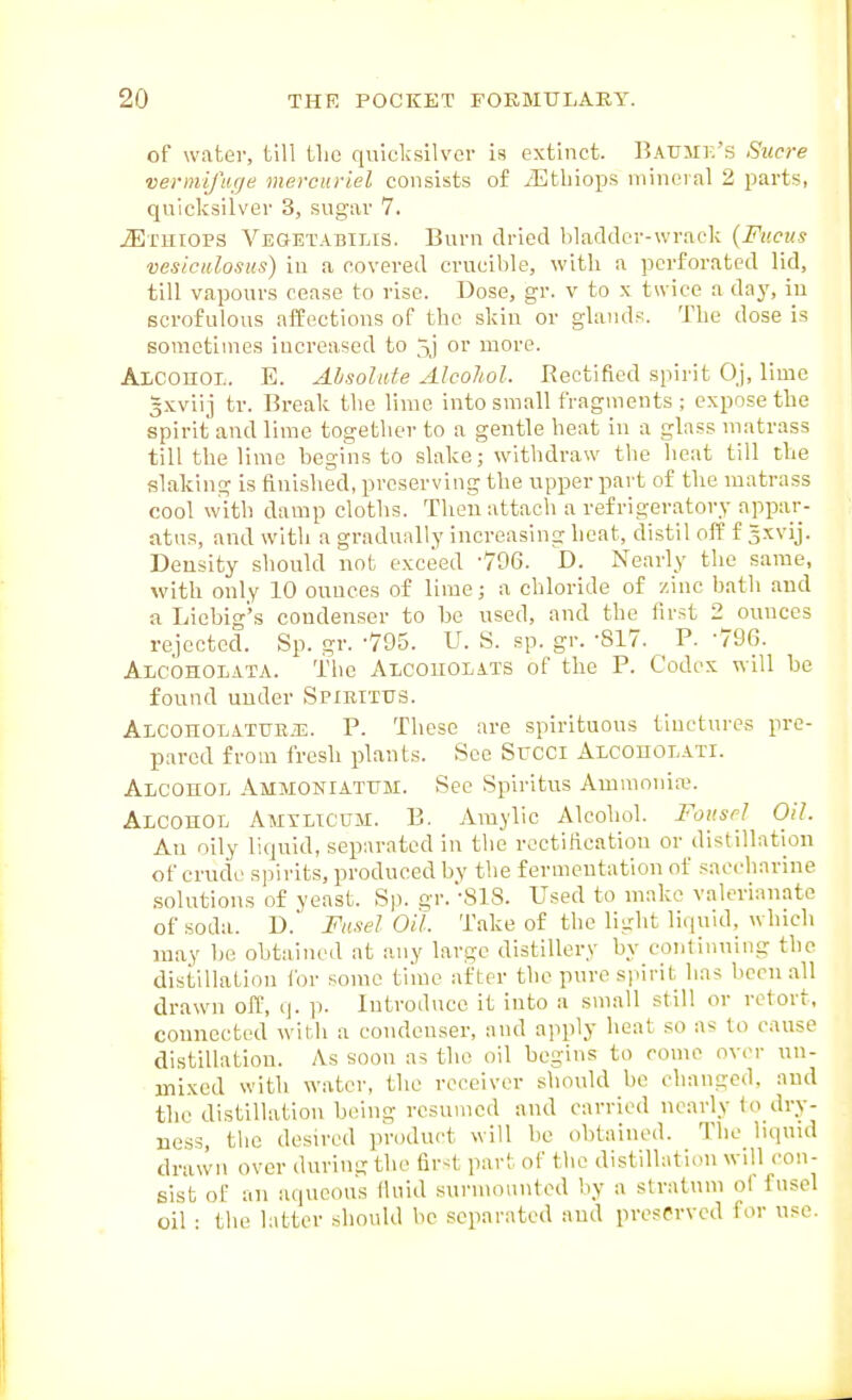 of water, till the quicksilver is extinct. BAUirr.'s Sucre ■vermifiicje mercuriel consists of ^Ethiops mineral 2 parts, quicksilver 3, sugar 7. iErmops Vegetabilis. Burn dried bladder-wrack {Fv.cus vesiciilosiis) in a covered crucible, with a perforated lid, till vapours cease to rise. Dose, gr. v to x twice a day, iu scrofulous affections of the skin or glands. The dose is sometimes increased to 5j or more. Alcohol. E. Ahsolate Alcohol. Rectified spirit Oj, lime 3xviij tr. Break the lime into small fragments ; expose the spirit and lime together to a gentle heat iu a glass matrass till the lime begins to slake; withdraw the heat till the slaking is finished, preserving the upper part of the matrass cool with damp cloths. Then attach a refrigeratory appar- atus, and with a gradually increasing heat, distil ofE f 5xvij. Density should not exceed -796. D. Nearly the same, with only 10 ounces of lime; a chloride of zinc bath and a Liebig's condenser to be used, and the first 2 ounces rejected. Sp. gr. -795. U. S. sp. gr. -817. P. 796. Alcoholata. The Alcouolats of the P. Codex will be found under Spirttus. AiCOHOLATUKiE. P. These are spirituous tinctures pre- pared from fresh plants. See Succi ALCOnoLATi. Alcohol Ammoniatum. vSee Spiritus Ammonia?. Alcohol Amtlicum. B. Araylic Alcohol. Fottscl Oil. An oily liquid, separated in the rectification or distillation of crude spirits, produced by the fermentation of saccharine solutions of yeast. Sp. gr.-SlS. Used to make valerianate of soda. D. Fusel oil Take of the light liciuid, which may be obtained at any large distillery by continuing the distillation for some tiiue after the pure sjiirit has been all drawn off, q. p. Introduce it into a small still or retort, connected with a condenser, and apply heat so as to cause distillation. As soon as the oil begins to come over un- mixed with water, the receiver should be changed, and the distillation being resumed and carried nearly to dry- ness the desired product will be obtained. The liquid drawn over durin- the <L\r<t part of the distillation will con- sist of an ainicous lluid surnmnnted by a stratum of fusel oil : the latter should be separated and preserved for use.