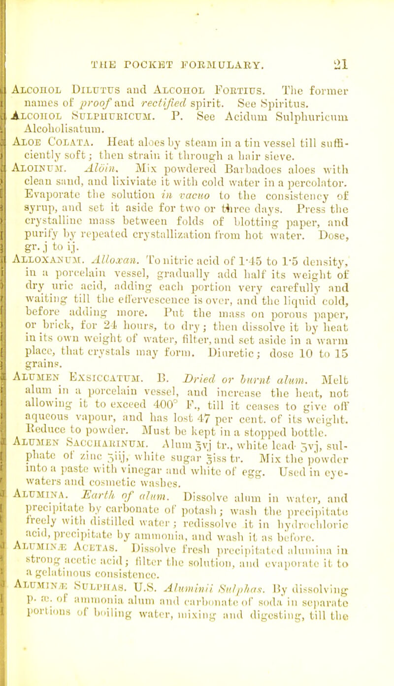 ALConoL DiLUTUS and Alcohol Foetilts. Tlie former names oi j}?-oof and rectified spirit. See Spivitus. Alcohol Sulphueicum. P. See Acidnm Sulphiii-icvuu Alcobolisatum. Aloe Colata. Heat aloes by steam in a tin vessel till suffi- ciently soft; then strain it through a hair sieve. ALOiNTJjr. Alain. Mix powdered Barhadoes aloes with cleau sand, and lixiviate it with cold water in a percolator. Evaporate the solution in vacuo to the consistency of syrup, and set it aside for two or tiirce days. Press the crystalline mass between folds of blotting paper, and purify by repeated crystallization from hot water. Dose, gr.j to ij. AlLOXAUUM. Alloxan. To nitric acid of I'-IS to 1-5 density, in a porcelain vessel, gradually add half its weight of dry uric acid, adding each portion very carefully and waiting till the eti'ervescence is over, and the liquid cold, before adding more. Put the mass on porous paper, or brick, for 24 hours, to dry; then dissolve it by beat in its own weight of water, filter, and set aside in a warm place, that crystals may form. Diuretic; dose 10 to 15 grains. Alumen Exsiccattjm. B. Dried or burnt alum. Melt alum in a porcelain vessel, and increase the heat, uofc allowing it to exceed 400° F., till it ceases to give off aqueous vapour, and has lost 47 per cent, of its weight. Keduce to powder. Must be kept in a stopped bottle. Alumen Sacchaeinujm. Alum gvj tr., white lead ivj, sul- phate of zinc 3iij, white suga'r giss tr. Mix the powder into a paste with vinegar and white of egg. Used in eye- waters and cosmetic washes. Alumina. Earth of alum. Dissolve alum in walci', and preciintatc by carbonate of potasli; wash the precii)itati! freely with distilled water ; redissolvc it in hydrochloric acid, precipitate by ammonia, and wash it as befoi-c. Alumin.1; Acetas. Dissolve fresh precipitated alumina in strong acetic acid; filter tlic solution, and evaporate it to a gelatinous consistence. ALUMlNyl.: StTLPItAS. U.S. Alumiiiii Sulphas, liy dissolving p. K. of ammonia alum and carbdiiate of sod;i in separate portions of bniiing water, mixing and digesting, till the