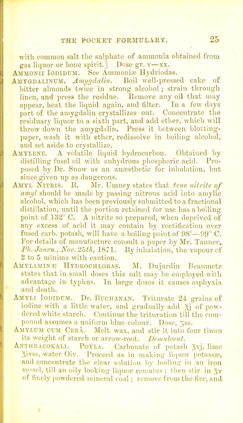 with common salt the sulphate of ammonia obtained from gas liquor or bone spirit.] Dose gr. v—xx. Ammonii Iodidum. See Ammoniro Hydriodas. AiiYGDALiNUM. A»ij/ffdalin. Boil well-pressed cake of bitter almouds twice in strong alcohol; strain through linen, and press the residue. Remove any oil that may appear, lieat the liquid again, and filter. In a few days part of the aniygdaliu crystallizes out. Concentrate the residuary liquor to a sixth part, and add ether, which will throw down the amygdalin. Press it between blotting- paper, wash it with ether, redissolve in boiling alcohol, and set aside to crystallize. Amtlene. a volatile liquid hydrocarbon. Obtained by distilling fusel oil with anhydi'ous phosphoric acid. Pro- posed by Dr. Snow as an auassthetic for inhalation, but since given up as dangerous. Amtl Niteis. B. Mr. Umney states that true nilrite of amijl should be made bj' passing nitrous acid into amylic alcohol, which has been previously submitted to a fractional distillation, until the portion retained ibr use has a boiling point of 132° C. A nitrite so prepared, when deprived of any excess of acid it may contain by rectification over fused carb. potash, will have a boiling point of 98°—D9° C. For details of manufacture consult a paper by Mr. Tanner, P/t. Journ., Nov. 2Qth, 1871. By inhalation, the vapour of 2 to 5 minims with caution. A11YLAMIN.E Hydroculoeas. M. Dnjardin Bcaumet?; states that in small doses this salt may be employed with advantage in typhus. In large doses it causes asphyxia and death. Amyli Iodidum. Dr. Uucitanan. Triturate 24 grains of iodine with a little water, and gradually add of pow- dered white starch. (Jontiuue the trituration till the com- pound assumes a unif(u-m blue colour. Dose, 5ss. Amylum cum Cee,\. Melt wax, and stir it into four times its weight of starch or arrow-root. Demulcent. Antjieacokalt. Potla. Carbonate of potash 5vj, limo givss, water Oiv. Proceed as in making licpior jiotassre, and concentrate the clear solution by boiling in an iron vessel, till an oily looking li<(u<)r remains : then stir in 3V of fiiicly powdered mineral coal; remove from the lire, and t