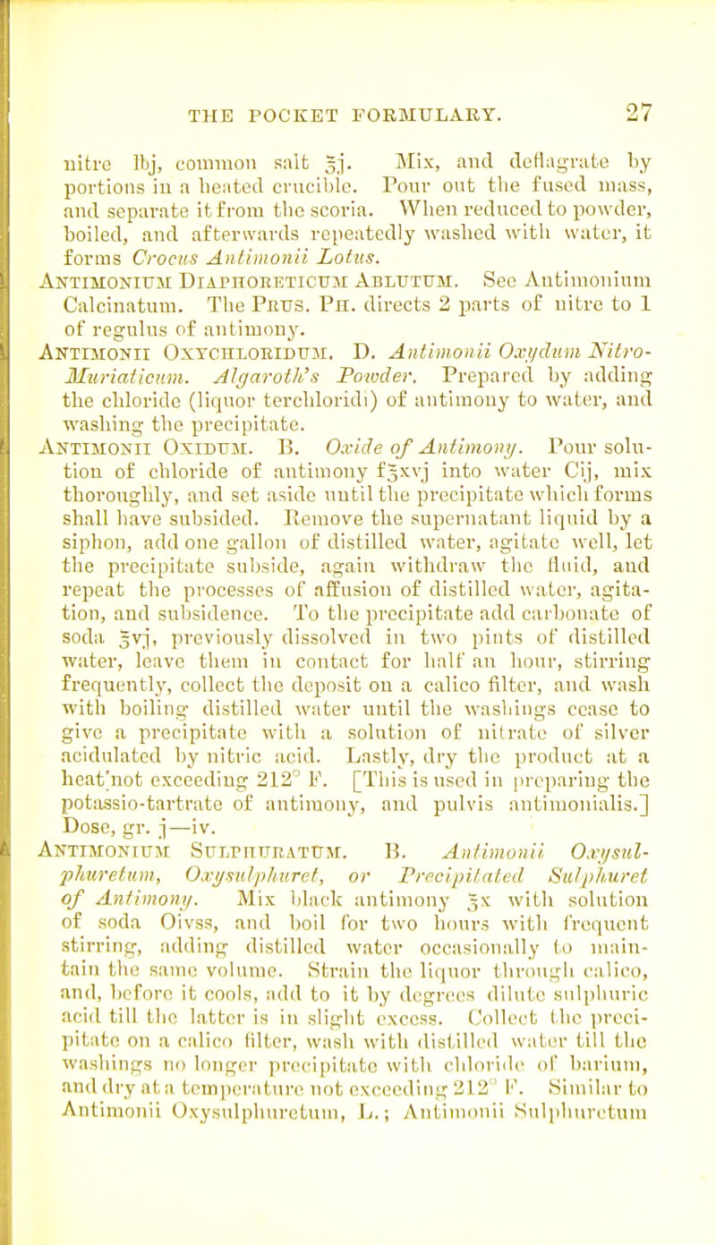 uitro Ibj, common salt Jj. Mix, and deflagrate by portions iu a heated crnciblc. Pour out tlie fused mass, and separate it from the scoria. When reduced to powder, I boiled, and afterwards repeatedly washed with water, it forms Crocus Antimonii Lotus. Antimonium Diaphoreticum Ablutum. See Autimonium Calcinatum. The Peus. Ph. directs 2 parts of nitre to 1 of regulus of antimony. \ Antimonii Oxtchloeidum. D. Aiilimonii Oxi/dum Nitro- Muriaticnm. Algaroth's Powder. Prepared by adding the chloride (liquor tcvchloridi) of antimony to water, and washing the precipitate. I Antimonii Oxidum. B. 0.vide of Aiifimoiiy. Pour solu- tion of chloride of antimony fgxvj into water Cij, mix thoroughly, and set aside until the precipitate which forms shall have subsided. Remove the supernatant liquid by a siphon, add one gallon of distilled water, agitate well, let the precipitate subside, again withdraw the fluid, and repeat the processes of affusion of distilled water, agita- tion, and subsidence. To the precipitate add carbonate of soda gvj, previously dissolved in two pints of distilled water, leave them in contact for half an hour, stirring frequently, collect tlie deposit on a calico filter, and wash with boiling distilled water until the washings cease to give a precipitate with a solution of nitrate of silver acidulated by nitric acid. Lastly, dry the product at a heat'not exceeding 212° P. [This is used in preparing the potiissio-tartrate of antimony, and pulvis antimonialis.] Dose, gr. j—iv. Antimonium SirirmjR,vTUM. B. An/imunii. Oxi/sid- phuretum, Oxt/sulplitiret, or PrecipiUiLctl Sii/phuret of Aniimonij. Mix black antimony ,5X with solution of soda Oivss, and boil for two hours with IVoqucnt .stirring, adding distilled water occasionally to main- tain the same volume. Strain the liquor through calico, and, before it cools, add to it by degrees dilute sulphuric acid till the latter is in slight excess. Collect the preci- pitate on a calico filter, wash with distilled water till the washings no longer precipitate with chloride of barium, and dry at a tc]ii])eraturo not exceeding 212 !''. Similar to Antimonii Oxysulphuretum, L.; Antimonii Sulphuretum