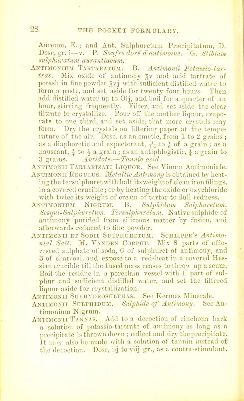 Am-eum, E.; and Ant. Sulplnn-etum Pnecipitatum, D. Dose, gr. i—v. P. Sotifre dove d'antimoine. G. SI ilium sulpliiiratiim auranUacuni. Antimonium Tartaeatum;. B. Antimonii Potassio-far- tras. Mix oxide of antimony |v and acid tartratt; of potash in fine powder Jvj with sufficient distilled wati-r to form a paste, and set aside for twenty-four hours. Then add distilled water up to Oij, and boil for a quarter of an hour, stirring frequently. Filter, and set aside the clear nitrate to crystallize. Pour off the mother liquoi', evapo- rate to one tliird, and set aside, that more crystids may form. Dry the crystals on filtering paper at the tempe- rature of the air. Dose, as an emetic, from 1 to 2 grains; as a diaphoretic and expectorant, y\ to ^ of a grain ; as a nanseant, ^ to -I a grain ; as an antiphlogistic, ^ a grain to 3 grains. Antidote.— Tannic acid. Antimonii Tartaeizati Liquoe. See Vinum Antlmoniale. Antimonii Reg-ulus. Metallic Antimony is obtained by hent- ingthe tersulphuret with half its weightof clean iron filings, in a covered crucible; or by heating the oxide or oxychloride with twice its weight of cream of tartar to dull redness. Antimonium Nigeum. B. SulpJiidum Sulphuretum. Sesqui-Siilphnretiim. Tersulphuretum. Native sulphide of antimony purified from siliceous matter by fusion, and afterwards reduced to fine powder. Antimonii et Sodii Sulphuretum. Schlippe's Antimo- nial Salt. M. Vanden Coeput. Mix 8 parts of efilo- rcsccd sulphate of soda, 6 of sulphuret of antimony, and 3 of charcoal, and expose to a red-heat in a covered Hes- sian crucible till the fused mass ceases to throw up a scum. Boil the residue in a porcelain vessel with 1 part of sul- phur and sufiicient distilled water, and set the filtered liquor aside for crystallization. Antimonii SuBiiYDEOsuLPnAS. See Kermes Miuerale. Antimonii Sulpuidum. Sulpliide of Antimoni/. See An- timonium Nigrum. Antimonii Tannjs. Add to a decoction of cinchona bark a solution of potassio-tartratc of antimony as long as a precipitate is thrown down ; collect and dry tlicprecipitate. It may also 1)1! made with a sohition oi' tannin instead of the decoction. Dose, iij to viij gr., as a contra-stimulant.