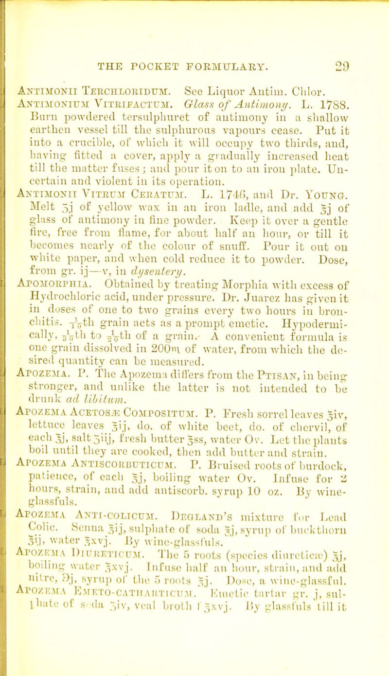 Antimonii Teechloridum. See Liquor Autim. Chlor. AxTiiiONiu.M ViTEiFACTUM. Glass of Antimont;. L. 1788. Burn powdered tersulphuret of autimony in a shallow earthen vessel till the sulphurous vapours cease. Put it into a crucible, of which it will occupy two thirds, and, having fitted a cover, apply a gradually increased heat till the matter fuses; and pour it on to an iron plate. Un- certain and violent in its operation. A^■TIMo^II ViTEuir Ceeatum. L. 17'ifi, and Dr. Young. Melt 5j of yellow wax in an iron ladle, and add gj of glass of antimony iu fine powder. Keep it over a gentle fire, free from flame, for about half an hour, or till it becomes nearly of the colour of snnif. Pour it out ou white paper, and when cold reduce it to powder. Dose, from gr. ij—v, in dysentery. Apomoephta. Obtained by treating Morphia with excess of Hydrochloric acid, under pressure. Dr. Juarez has given it iu doses of one to two grains every two hours in bron- chitis. Jjjth grain acts as a prompt emetic. Hypodermi- C'llly- TiV^li to Ti^ijth of a graiu. A convenient formula is one grain dissolved in 200iii of water, from which the do- sired quantity can be measured. Apozema. p. The Apozcmu difl'ers from the Ptisan, in being sti'onger, and unlike the latter is not intended to be drunk ad libitum. Apozema AcETOSiE CoMPOSiTUM. P. Fresh sorrel leaves ^iv, lettuce leaves ^ij, do. of white beet, do. of chervil, of each Jj, saltjiij, fresh butter gss, water Ov. Let the plants boil until they arc cooked, then add butter and strain. Apozema ANTiscoRBUTictnM. P. Bruised roots of burdock, patience, of each gj, boiling water Ov. Infuse for li hours, strain, and add antiscorb. syrup 10 oz. By wine- glassfuls. ApozEjtA Anti-colicum. DEOLANn's mixture for Lead Colic. Senna gij, sulphate of soda 5j, syrup ol' bucktiioru Si.j, water =xvj. By wine-glassfuls. ApozEirA DuTRETicuM. The 5 roots ( species diurctica-) 5j, boiliug water .Vxvj. Lifusc half an hour, strain, and add nitre, Dj, syrup of the roots ^j. Dose, a wine-glassful. Apozema Emeto-catiiauticum. Kmctic tartar gr. j, sul- ihate of s. da 3iv, veal broth I'^xyj. J5y glassiuls'till it
