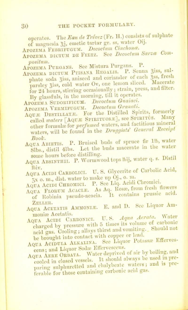 opcrales. The Eau de Trdvez {¥v. H.) consists of sulphate of luag-nesia 3], emetic tartar gr. ss, water Oij. Apozema FECE,ii?UGUM. Decoctum Cinchonre. Apozema dictum de Feltz. See Decoctim Sarzm torn- positnm. Apozema PcEGiNS. See Mistura Puvgaiis. i . _ Apozema dictum Ptisana Regalis. P. Seuna siss sul- phate soda siss, aniseed and coriander of each 5SS, tresU parsley Siss, cold water Ov, one lemon sliced. Macerate for 24hours, stirring occasionally ; strain, press, audhltcr. By glassfuls, in the morning, till it operates. Apozema Sudoeieicum. Becoctim Quaiaci. Apozema Vebmieugum. Decoctum Granati.^ Aqvm DESTIL1AT.T5. For the Distilled Spirits, formerly called imters [Aqvm Spieituos.il], see SpibituS. Many other formula3 for perfumed waters, and factitious minera waters, will be found in the BruggisW General Receipt Aq^a Abietis. p. Bruised buds of spruce fir 1ft, water 81bs., distil 41bs. Let the buds macerate m the water some hours before distilling. _ Aqua ABSiNTnii. P. Wormwood tops fty, water q. s. Di^tU AquaAcidi Caebolici. U. 8. Glycerite of Carbolic Acid, o. m., dist. water to make up Qj., 0. m. Aqua Acidi Cheomici. P. See Liq. Acuh Cbromici _ Iqu^ Floeum acacia. As Aq. Kosa. from tresli fiow r. of Pobinia pseudo-acncia. It contains pruss.c acid. AQU? Acetatis AMM0NI.T3. E. and D. Sec Liquor Am- mouiaj Acetatis. \r„fo,. AOUA AciDi Caebokici. U.S. Aqua Aerata. ^^ atei cJ.ar4d by pressure with 5 times its volume of carbonic SaL. Cooling; alhiys thirst and vomitnig.^ Should not be brought into contact with copper or lead. AQUA ACIDULA ALKADiNA. See Liquor Pot.ssx EfEervc.- oens- and Liquor Sod« Ellcrvcscens. AnuA Apef Oebata. Water deprived of air by boiling, aud Tool^^l fncSi vessels. U should always be used inprc- wino- sulphuretted and chalybeate waters; and is p.C- rabfe for those containing carbonic acid gas. fer;i