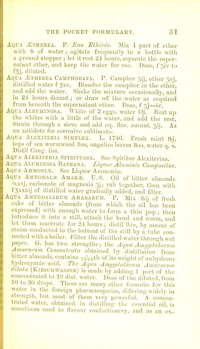 Aqtja ^Etheeea. p. I]au JEtMree. Mix 1 jDart of ether with 8 of water; agitate frcqiieutly in a bottle with a ground stopper; let it rest 24 hours, seiwrnte the super- iiatnut etlier, and Iceep the water for use. Dose, f 5iv to f^j, diluted. Aqua /Etheeea Camphokata. P. Camphor 5ij, ether 5vi, distilled water f 3XV. Dissolve the camphor in the other, and add the water. Shake the mixture occasionally, ami in 24' hours decant; or draw off the water as required from beneath the supernatant ether. Dose, f 5]—iv. Aqua Albuminosa. White of 2 eggs, water Oj. Beat up the whites with a little of the water, and add the rest. Strain through a sieve and add aq. flor. aurant. 5ij. As an antidote for corrosive sublimate. Aqua Alexiteeia Simplex. L. 1746. Fresh mint ftj, tops of sea wormwood Ibss, angelica leaves ftss, water q. s. Distil Cong. iiss. Aqua Alexiteeia Spieituosa. See Spiritus Alexiterius. Aqua Aluminosa Bateana. Liquor Alumitiis Composifus. Aqua AiiaroNi.!;. See Liquor Ammoniaj. Aqua Amtgdal.e AjiAEiE. U. S. Oil of bitter almonds i>ixvj, carbonate of magnesia 5j; rub together, then with f gxxxij of distilled water gradually added, and filter. Aqua Amxgdalaeum Amaeaeum. P. Mix Ibij of fresh cake of bitter almonds (from which the oil has been expressed) with enough water to form a thin pap ; then introduce it into a still, attach the head and worm, and let them macerate for 24 hours; distil Ihiv, by means of steam conducted to the bottom' of the still by a tube con- nected with a boiler. Filter the distilled water through wet paper. G. has two strengths; the Aqua ylw////da la ruin Amararum Concentrala obtained by distillation from bitter almonds, contains of its weight of anhydrous hydrocyanic acid. The Aqua Amygdalarum Amararum ddufa (Kiescuwassue) is made by adding I part of the concentrated to 19 dist. water. Dose of tiio diluted, from 10 to 30 drops. There are many other forinuku for this water in the foreign pharmacop(eias, dlll'ering widely in strength, but most of them very ])owcrful. A concen- trated water, obtained in distill'inn- the essential oil, i.s sometimes used to (lavour conf(!ctionery, and as an cx-
