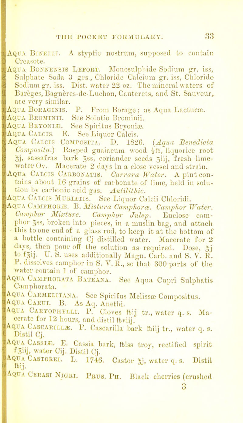 Aqfa Binelli. a stj'ptic nostrum, supposed to contain Creixsote. Aqua Bo^'NENSIS Lefoet. Monosulpliido Sodium gr. iss. Sulphate Soda 3 grs., Chloride Calcium gr. iss, Cliloride Sodium gr. iss. Dist. water 22 oz. The mineral waters of Bareges, Bagneres-de-Luchon, Cauterets, and St. Sauveur, are very similar. Aqta Boeagixis. p. From Borage ; as Aqua Lactucsc-. Aqua Beominii. See Solutio Brominii. Aqua Betoxi.e. See Spiritus Bryoniaj. Aqua Calcis. E. See Liquor Caleis. Aqua Calcis Composita. D. 1826. (Aqun Benedicfa Coinpo^ila.) Rasped guaiacum wood ift, liqu(jrice root 5j, sassafras bark gss, coriander seeds 5iij, fresh lime- water Ov. Macerate 2 days in a close vessel and strain. Aqua Calcis Caebonatis.  Carrara Water. A piut con- tains about 16 grains of carbonate of lime, held in solu- tion by carbonic acid gas. Aniilit/iic. Aqua Calcis Mueiatis. See Liquor Calcii Chlorldi. Aqua Camphoej:. B. Misttira Camphora. Camphor Water. Camphor Mixture. Camphor Julep. Enclose cam- phor 3SS, broken into pieces, in a muslin bag, and attach this to one end of a glass rod, to keep it at the bottom of a bottle containing C.j distilled water. Macerate for 2 days, then pour off the solution as required. Dose, to f=ij. U. S. uses additionally Magn. Carb. and S. V. E. P. dissolves camphor in S. V. li, so that 300 parts of the water contain 1 of camphor. Aqua Camphoeata Bateaxa. See Aqua Cupri Sulphatis Caniphorata. Aqua Caejielitana. See SpiriEus Melissa Compositus. A.QUA Caeui. B. As Aq. Anethi. A.QUA Caeyophtlli. p. Cloves Ibij tr., water q. s. Ma- cerate for 12 hours, and distil Ibviij. iQUA Cascaeill^. p. Cascarilla bark Ibiii tr., water q. s. Distil Cj. 4.QUA CAssiiE. E. Ca-sia bark, tblss troy, rectified spirit f 3uj, water Cij. Distil Cj. A.QUA Castoeei. L. 1716. Castor Jj, water q. s. Distil tblj. Aqua Ceeasi Nioei. Peus. I'u. Black cherries (crushed 3