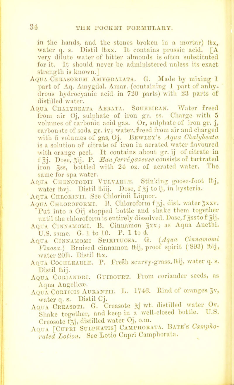 in the liaiids, and the stones broken in a mortar) Ibx, water q. s. Distil Ibxx. It contains prussic acid. [A very dilute water of bitter almonds is often substituted for it. It should never be administered unless its exact strength is known.] Aqua Cjjrasoeum Amygdalata. G. Made by mixing 1 part of Aq. Aniygdal. Amar. (containing- 1 part of anhy- drous hydrocyanic acid in 720 parts) with 23 parts of distilled water. Aqua Chaiybeata Aeeata. Soubeiran. Water freed I'rom air Oj, sulphate of iron gr. ss. Charge with 5 volumes of carbouic acid gas. Or, sulphate of iron gr. j, carbounto of soda gr. iv; water, freed from air and charged with 5 volumes of gas, Oj. Bewley's Aqua Chali/heata is a solution of citrate of iron in aerated water flavoured with orange peel. It contains about gr. ij of citrate in fjj. Dose, gij. P. i'«i6/e;Tt'^«c;e«se consists of tartrated iron 5SS, bottled witli 24 oz. of aerated water. The same for spa water. Aqua Cjienopodii Vulvaet.t?;. Stinking goose-foot ibj, water lbvj. Distil Iblij. Dose, fsj to iJ, in liysteria. Aqua Cheorinii. See Chlorinii Liquor. Aqua Chloeoforiii. 13. Chloroform f 5j, dist. water 3xxv. 'Put into a Oij stopped bottle and shake tliem together until the chloroform is entirely dissolved. Dosc.f ^ssto f gij. Aqua Cinnamojii. U. Cinnamon ^xx; as Aqua Auethi. U.S. Slime. G. 1 to 10. P. 1 to 4. Aqua Cinnamomi Spirituosa. G. {Aqua Cinr,a,nomi I'innsa.) Bruised cinnamon fti), proof spirit (-893) ftij, water 201h. Distil Ibx. Aqua Coculearije. P. Fresh scurvy-grass. ll)i.j, water q. s. Distil Ibij. Aqua Coriandri. Guibourt. Prom coriander seeds, as Aqua Angelica;. Aqua Coeticis Aurantii. L. 174G. Piud of oraugcs 5V, water q. s. Distil Cj. Aqua Creasoti. G. Creasote 5] wt. distilled water Ov. Sliake together, and keep in a well-closed bottle. U.S. Creosote distilled water Oj, o.m. ^ Aqua [Cupri Sulphatis] Campuorata. Bates Campho- ruled Loiion. Sec Lotio Cupri Camphorata.