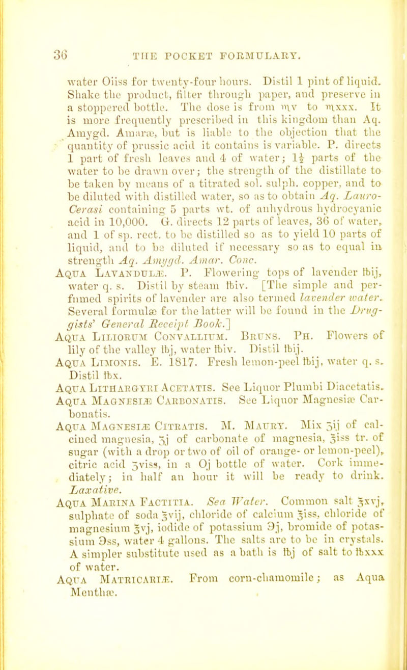water Oiiss for twcuty-four hours. Distil 1 pint of liquid. Shake the product, filter through paper, and preserve in a stoppered bottle. The dose is from mv to inx.xx. It is more frequently prescribed in this kingdom than Aq. Amygd. Ara;ir;e, but is liable to the objection that the quantity of prussic acid it contains is variable. P. directs 1 part of fresh leaves and 4 of water; parts of the water to be drawn over; the strength of the distillate to be taken by means of a titrated sol. sulph. copper, and to be diluted with distilled water, so as to obtain Aq. Lauro- Cerasi containing 5 parts \vt. of anhydrous hydrocyanic acid in 10,000. G. directs 12 parts of leaves, 36 of water, and 1 of sp. rcct. to be distilled so as to yield 10 parts of liquid, and to be diluted if necessary so as to equal in strength Aq. Ami/ffd. Amar. Cone. Aqua Lavandumj. P. Flowering tops of lavender ftij, water q. s. Distil by steam tbiv. [The simple and per- fumed spirits of lavender are also termed lavender ivater. Several formnlso for the latter will be found in the Brvg- gists' General Rece/pt iJooA-.] Aqtta Lilioeum Convallivm. Bnrxs. Ph. Flowers of lily of the valley Ibj, water ftiv. ])istil Ibij. Aqua Li^roxis. E. 1817. Fresh lemon-peel tbij, water q. s. Distil tbx. Aqua Lithaegtei Acetatis. See Liquor Plumbi Diacetatis. Aqua Maonjisi.t; Caebonatis. See Liquor Magnesifp Car- bonatis. Aqua MAGNESiyn: Citeatis. M. Mauey. Mix 5ij of cal- cined magnesia, 5j of carbonate of magnesia, ^iss tr. of sugar (with a drop or two of oil of orange- or lemon-peel), citric acid jvis!?, in a Oj bottle of water. Cork imme- diately; in half an hour it will be ready to drink. Laxative. Aqua Maeina Factitia. Sea Water. Common salt ^xvj, sulphate of sodagvij, chloride of calcium ^iss. chloride of magnesium gvj, iodide of potassium 9j, bromide of potas- sium 9ss, water 4 gallons. The salts arc to be in crystals. A simpler substitute used as a bath is Ibj of salt to ftxxx of water. Aqua Mateicaei.t:. From corn-chamomilc; as Aqua Mentha-.