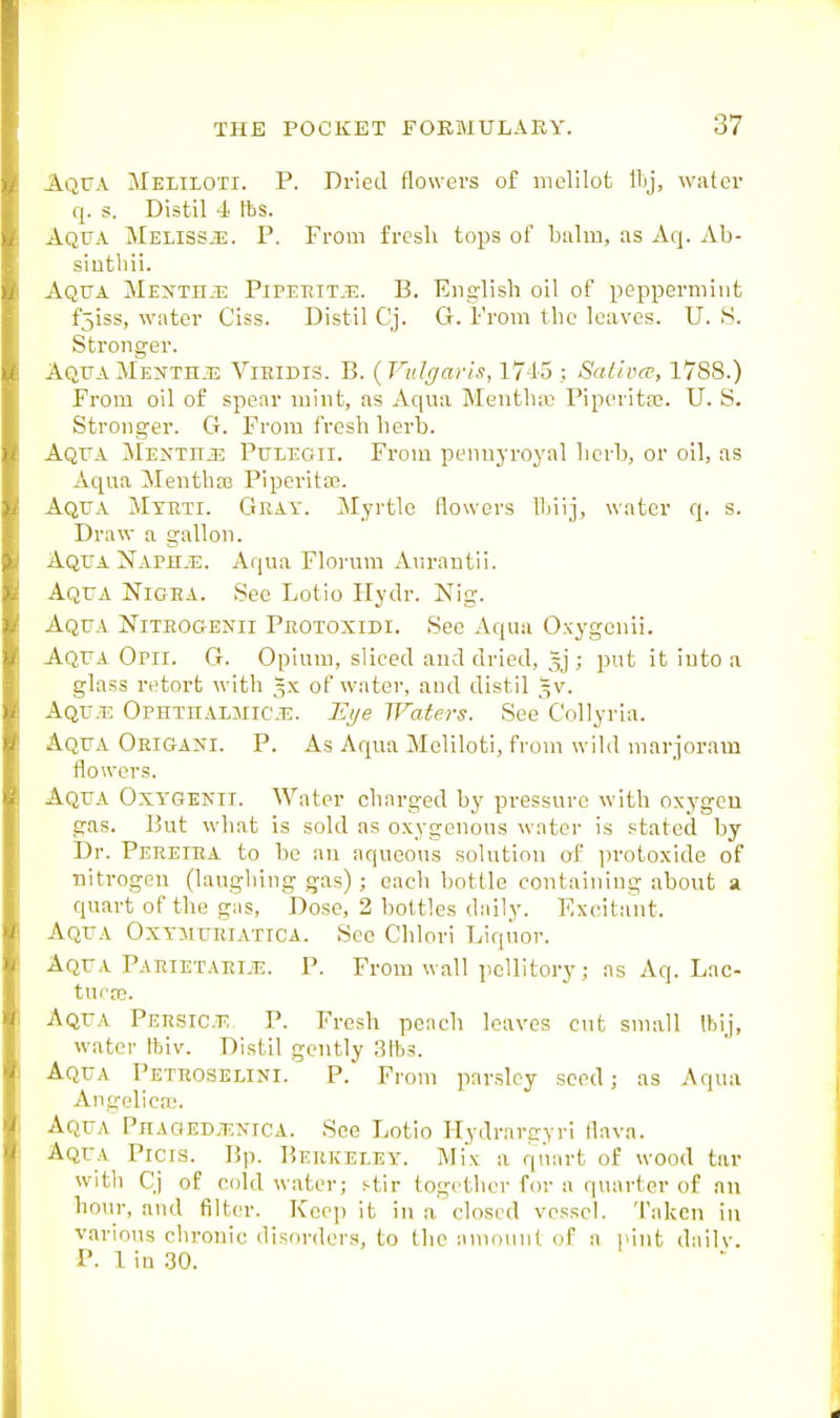 Aqua Meliioti. P. Dried flowers of mclilot water q. s. Distil 4 fbs. Aqua Meliss.3S. P. From fresli tops of buliu, as Aq. Ab- siutliii. Aqua Mexthjs Pipeeit.e. B. English oil of peppermint fjiss, water Ciss. Distil Cj. G. From the leaves. U. S. Stronger. AquaMenthj3 Vieidis. B. {Vulgaris, 17-15; Sativcr, 1788.) From oil of spear mint, as Aqua Mentha; Piperita?. U. S. Stronger. G. From fresh herb. Aqua Menthje Pulegii. From pennyroyal licrb, or oil, as Aqua Menthas Piperita?. Aqu.a Mtbti. Gkay. Jlyrtle flowers ll)iij, water q. s. Draw a gallon. Aqua NAPHiE. Aqua Florum Aurantii. Aqua Nigea. See Lotio Hydr. Nig. Aqua Niteogenii Peotoxidi. See Aqua Oxygenii. Aqua Opii. G. Opium, sliced and dried, ; put it into a glass retort with gx of water, and distil 5V. Aqu^ts Ophthalmic.^. JE^e Waters. See C'ollyria. Aqua Oeigani. P. As Aqua Meliioti, from wild marjoram flowers. Aqua Oxygenii. Water charged by pressure with oxygeu gas. But what is sold as oxygenous water is stated by Dr. Peeeiha to be an aqueous solution of protoxide of nitrogen (laughing gas) ; each bottle containing about a. quart of the gas. Dose, 2 bottles daily. Excitant. Aqua Oxymuuiatica. See Chlori Liquor. Aqua. Paeietaeije. P. From wall pcUitory; as Aq. Lae- tucte. Aqua Peesict;. P. Fresh peach leaves cut small Ibij, water tbiv. Distil gently Stbs. Aqua Peteoselini. P. From parsley seed; as Aqua Angelica;. Aqua Phaoedy-enica. See Lotio Hydrareyri flava. Aqua Picrs. Bp. Beekeley. Mix a quart of wood tar with Cj of cold water; stir together for a q\uirter of nn hour, and filter. Keep it in a closed vessel. Taken in various chronic disorders, to the amount of a pint dailv. P. 1 in 30.