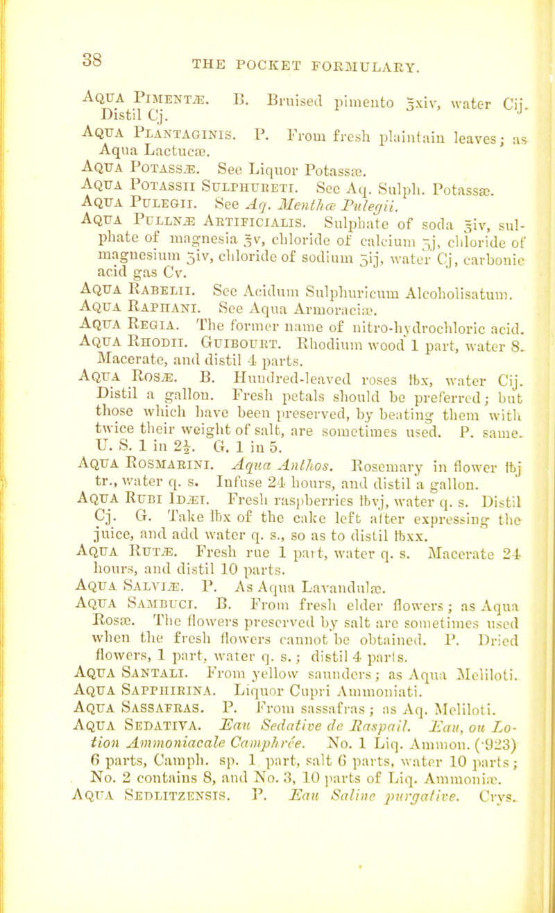 Aqua Piment^tj. B. Bruised pimento 3xiv, water Cij Distil Cj. Aqua Plantaginis. P. From fresli phuntiiiu leaves; as Aqua Lactucaj. Aqua Potass,e. See Liquor Potassaj. Aqua Potassii Sulphubeti. See Aq. Sulph. Potassa;. Aqua Pulegii. See Ag. Mentha Pideyii. Aqua Pullnje Abtieicialis. Sulpbate of soda ^iv, sul- phate of magnesia 5V, chloride of calcium sj, cliloride of magnesium 5iv, cliloride of sodium 5ij, water Cj, carbonic acid gas Cv. Aqua Rabemi. Sec Acidum Sulphuricum Alcoholisatuni. Aqua Raphani. See Aqua Armoraciie. Aqua Regia. The former name of nitro-hvdrochlorie acid. Aqua Rhodii. Guibouht. Rhodium wood 1 part, water 8> Macerate, and distil 4 parts. Aqua Rosy-E. B. Huudred-leaved roses tbx, water Cij. Distil a gallon. Fresh petals should be preferred; but those which have been preserved, by beating them witli twice their weight of salt, are sometimes used. P. same U. S. 1 in 2\. G, 1 in 5. Aqua Rosmaeini. Aqiia Antlios. Rosemary in flower Ibj tr., water q. s. Infuse 21 hours, and distil a gallon. Aqua Rubi Xdjei. Fresh raspberries fbvj, water q. s. Distil Cj. G. Take ibx of the cake left alter expressing the juice, and add water q. s., so as to distil Ibxx. Aqua Rut/E. Fresh rue 1 part, water q. s. Macerate 24- hours, and distil 10 parts. Aqua SALViiE. P. As Aqua Lavandula. Aqua Samduci. B. From fresh elder flowers; as Aqua Rosa?. The flowers preserved by salt are sometimes used when the fresh flowers cannot be obtained. P. Dried flowers, 1 part, water q. s.; distil 4 parts. Aqua Santali. From yellow saunders; as Aqua Mcliloti. Aqua Sappiiieina. Liquor Cupri Amuioniati. Aqua Sassafeas. P. From sassafras ; as Aq. Meliloti. Aqua Sedatita. ILan Sedative de Ras-pnil. Jiaii, ou Lo- tion Ammoniacale Camphrce. No. 1 Liq. Amnion. (-9:^3) fi parts, Camph. sp. 1 part, salt (5 parts, water 10 parts; No. 2 contains 8, and No. 10 parts of Liq. Amnionia\ Aqua Sedlitzensts. P. Eau Saline ])urffative. Crys.