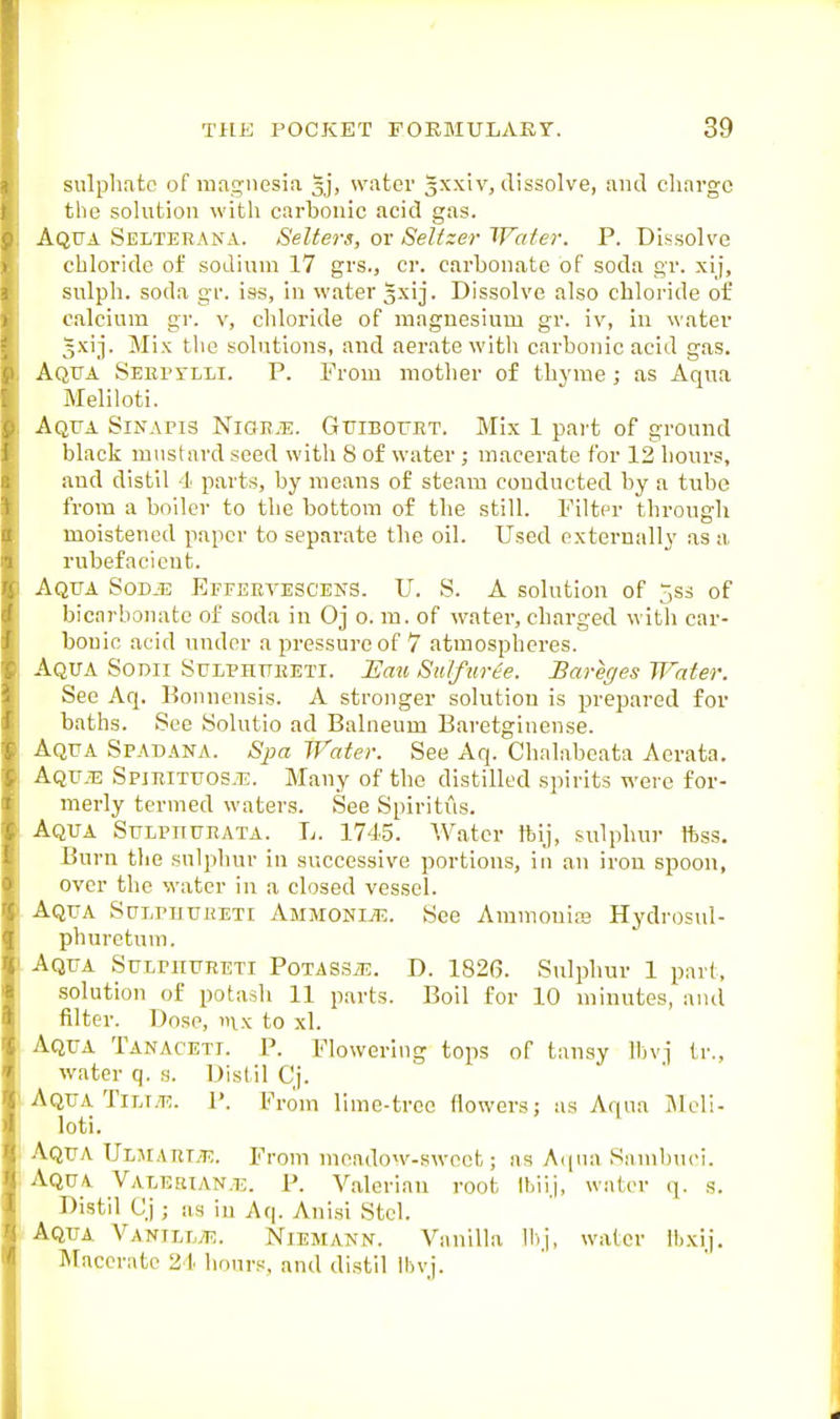 sulphate of magnesia gj, water gxxiv, dissolve, and charge the solution with carbonic acid gas. Aqua Seltebana. Setters, or Seltzer Water. P. Dissolve chloride of sodium 17 grs., cr. carbonate of soda gr. xij, svilph. soda gr. iss, in water 3xij. Dissolve also chloride of calcium gr. v, chloride of magnesium gr. iv, in water Jxij. Mix the solutions, and aerate with carbonic acid gas. Aqtta Sekitlli. p. From mother of thyme; as Aqua Meliloti. Aqua Sinapis Niok.e. Guiboukt. Mix 1 part of ground black mustard seed witli S of water ; macerate for 12 hours, and distil 4 parts, by means of steam conducted by a tube from a boiler to the bottom of the still. Filter through moistened paper to separate the oil. Used externally as a rubefacient. Aqua Sodje Effervescens. U. S. A solution of ^ss of bicarbonate of soda in Oj o. m. of water, charged with car- bonic acid under a pressure of 7 atmospheres. Aqua Sodii Sulphueeti. Uau Sulfurte. Bareges Water. See Aq. Konnensis. A stronger solution is prepared for baths. See Solutio ad Balneum Baretginense. Aqua Spadana. Spa Water. See Aq. Chalabeata Aerata. Aqu.t: Spimtuos.t;. Many of the distilled spirits were for- merly termed waters. See Spiritus. Aqua Sulpiturata. L. 1745. Water tbij, sulphur ftss. Burn the sulphur in successive portions, in an iron spoon, over the water in a closed vessel. Aqua Sulphuhuti AmmonijE. See Amnionia3 Hydrosul- phuretnm. Aqua Sulphueeti PoxASSiE. D. 182(5. Sulphur 1 part, solution of potash 11 parts. Boil for 10 minutes, ami filter. Dose, ix to xl. Aqua Tanaceti. P. Flowerhig tops of tansy Ibvj tr., water q. s. Distil Cj. Aqua TiLr.'T;. J'. From lime-tree flowers; as Aqua IMcli- loti. ^ Aqua UL^rARTyT;. From meadow-sweet; as A(|Ma Samlnici. Aqua Valesian.e. P. Valerian root Ihiij, water q. s. Distil Cj ; as in Aq. Anisi Stcl. Aqua Vanill^t;. Niemann. Vanilla 11) j, water llixij. IMacerate 21 hours, and distil Ibvj.