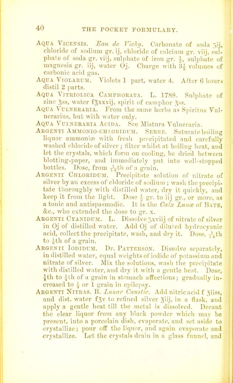 Aqua Vicensis. JSau de Vidnj. Carbonate of soda 5ij, chloride of sodium gr. ij, chloride of calcium gr. viij, sul- phate of soda gr. viij, sulphate of iron gr. \, sulphate of magnesia gr. iij, water Oj. Charge with 3i volumes of carbonic acid gas. Aqua Violatium. Violets 1 part, water 4. After 6 hours distil 2 jiarts. Aqua Vitriolica Campiigrata. L. 1788. Sulphate of zinc 5SS, water fgxxxij, spirit of camphor ^ss. Aqua Vulneeaeia. From the same herbs as Siiirilus Vul- ucrarius, but with water only. Aqua Vulnebaria Acida. See Mistura Vulneraria. Aegenti AMMONio-cnroRiBUM. Serhe. Saturate boiling liquor ammonim with fresh precipitated aud carefully washed chloride of silver ; filter whilst at boiling heat, and let the crystals, which form on cooling, be dried botweeu blotting-paper, and immediately put into well-stopped bottles. Dose, from of grain. Aegenti Chloriduai. Precipitate solution of nitrate of silver by an excess of chloride of sodium ; wash the precipi- tate thoroughly with distilled water, dry it quickly, and keep it from the light. Dose \ gr. to iij gr., or more, as a tonic and antispasmodic. It is the CaLv Ltince of Bate, &c., who extended the dose to gr. x. Aegenti Ctanidum. L. Dissolve 5xviij of nitrate of silver in Oj of distilled water. Add Oj of diluted hydrocyanic acid, collect the precipitate, wash, and dry it. Dose, i^h to Ath of a grain. Aegenti Iodidum. Dr. Patterson. Dissolve separately, in distilled water, equal weights of iodide of potassium and nitrate of silver. Mix the solutions, wash the preci]iitnte with distilled water, and dry it with a gentle lieat. Dose, ■yth to Afh of a grain in stomach affections; gradually in- creased to \ or 1 grain in epilepsy. Aegenti Nitras. li. Lunar Causlic. Add nitric acid f ^vi^^i and dist. water f,^v to refined silver _Vj> i a tlask, and •apply a gentle heat till the metal is dissolved. Decant the clear liquor from any black powder which may be present, into a porcelain dish, evaiiorate, and set aside to ■crystallize; pour off the liqiior, and again evaporate and ■crystallize. Let the crystals drain in a glass funnel, and