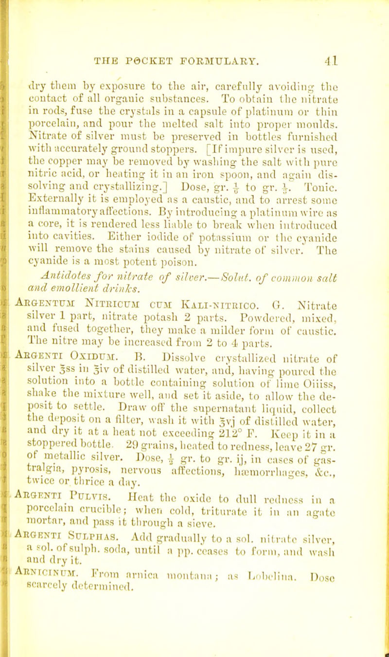 Jry them by exposure to tlie air, carefully avoiding tlio contact of all orgauic substances. To obtain llic nitrate in rods, fuse the crystals in a capsule of platinum or thin porcelain, and pour the melted salt into proper moulds. Nitrate of silver must be preserved in bottles furnished with accurately ground stoppers. [If impure silver is used, the copper may be removed by washing the salt with pure nitric acid, or heating it iu an iron spoon, and again dis- solving and crystallizing.] Dose, gr. i to gr. Tonic. Externally it is employed as a caustic, and to arrest some inflammatory affections. By introducing a platinum wire as a core, it is rendered less liable to break when introduced into cavities. Either iodide of potassium or the cyanide will remove the stains caused by nitrate of silver.' The cyanide is a most potent poison. Antidotes for nitrate of silver.—Solut. of common salt and emollient drinJcs. Aegextum NiTRictJM CUM Kali-nitrico. G. Nitrate silver 1 part, nitrate potash 2 parts. Powdei-cd, mixed, and fused together, they make a milder form of caustic. The nitre may be increased from 2 to 4 parts. Aegenti^ Oxidu.u. B. Dissolve crystallized nitrate of silver gss in giv of distilled water, and, having poured the solution into a botllc containing solution ot lime Oiiiss, shake the mixture well, and set it aside, to allow the de- posit to settle. Draw off the supernatant liquid, collect the deposit on a filter, wash it with gvj of distilled water, and dry it at a heat not exceeding 212° P. Keep it in a stoppered bottle. 29 grains, heated to redness, leave 27 gr. of metallic silver. Dose, i gr. to gr. ij, in cases of gas- tralgia, pyrosis, nervous affections, ha;morrhagcs. &c., twice or thrice a day. Aegfnti Pulvis. Heat the oxide to dull redness in a porcelain crucible; when cold, triturate it iu an agate mortar, and pass it through a sieve. Aegenti Sulphas. Add gradually to a sol. nitrate silver, a sol. of sulph. .soda, until a pp. ceases to form, and wash and dry it. AENiciNUAf. Prom arnica niont;ina; as Ijobclina. Doso scarcely determined.